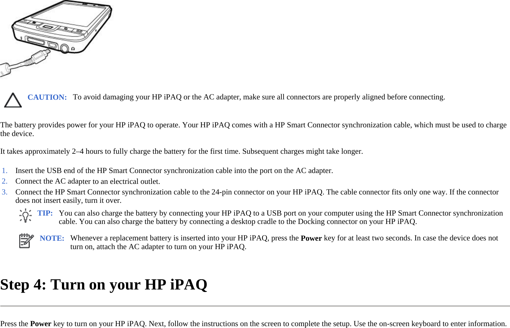  The battery provides power for your HP iPAQ to operate. Your HP iPAQ comes with a HP Smart Connector synchronization cable, which must be used to charge the device.  It takes approximately 2–4 hours to fully charge the battery for the first time. Subsequent charges might take longer.  Step 4: Turn on your HP iPAQ  Press the Power key to turn on your HP iPAQ. Next, follow the instructions on the screen to complete the setup. Use the on-screen keyboard to enter information.  CAUTION: To avoid damaging your HP iPAQ or the AC adapter, make sure all connectors are properly aligned before connecting. 1. Insert the USB end of the HP Smart Connector synchronization cable into the port on the AC adapter.2. Connect the AC adapter to an electrical outlet.3. Connect the HP Smart Connector synchronization cable to the 24-pin connector on your HP iPAQ. The cable connector fits only one way. If the connector does not insert easily, turn it over. TIP: You can also charge the battery by connecting your HP iPAQ to a USB port on your computer using the HP Smart Connector synchronization cable. You can also charge the battery by connecting a desktop cradle to the Docking connector on your HP iPAQ.  NOTE: Whenever a replacement battery is inserted into your HP iPAQ, press the Power key for at least two seconds. In case the device does not turn on, attach the AC adapter to turn on your HP iPAQ.  