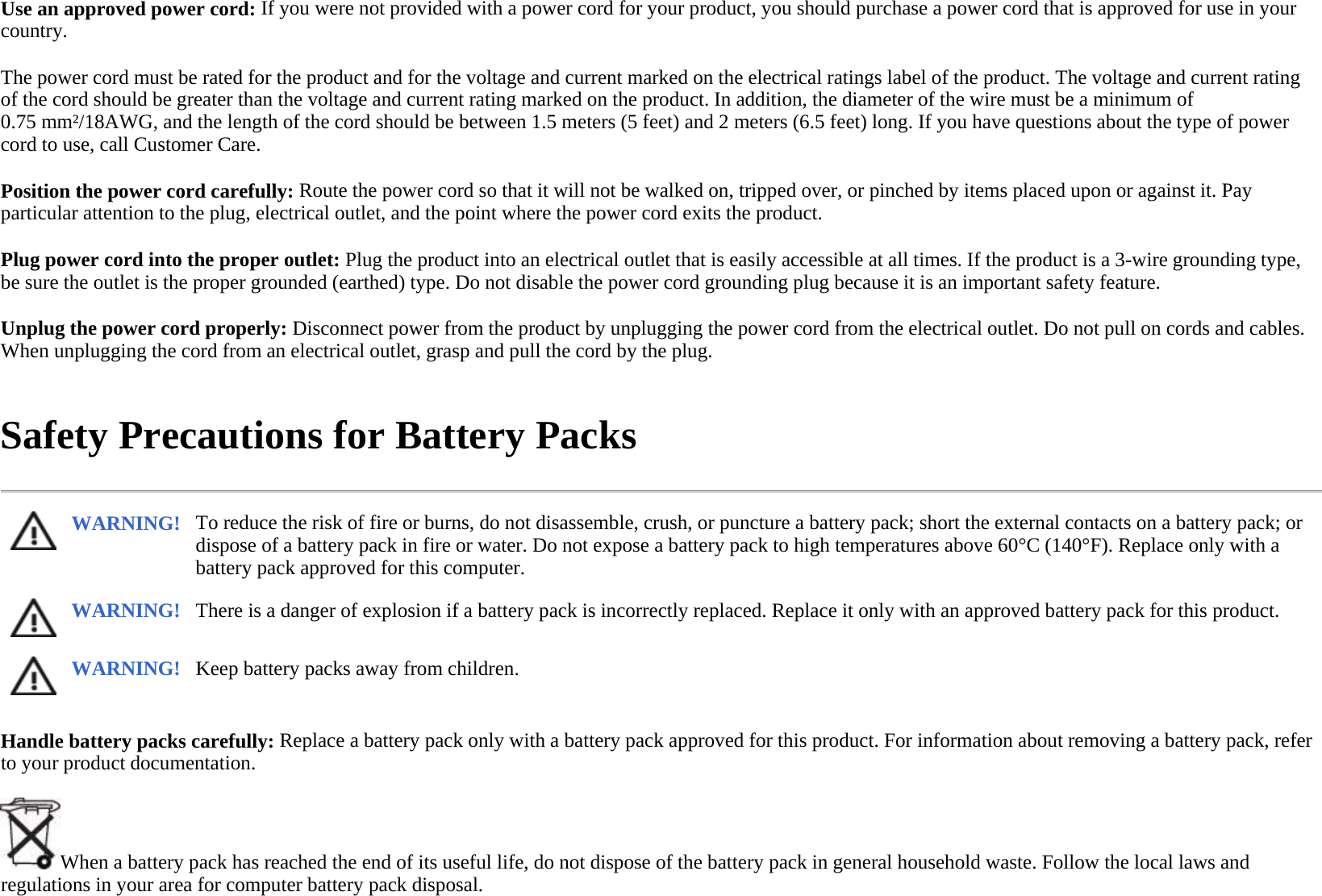 Use an approved power cord: If you were not provided with a power cord for your product, you should purchase a power cord that is approved for use in your country.  The power cord must be rated for the product and for the voltage and current marked on the electrical ratings label of the product. The voltage and current rating of the cord should be greater than the voltage and current rating marked on the product. In addition, the diameter of the wire must be a minimum of 0.75 mm²/18AWG, and the length of the cord should be between 1.5 meters (5 feet) and 2 meters (6.5 feet) long. If you have questions about the type of power cord to use, call Customer Care.  Position the power cord carefully: Route the power cord so that it will not be walked on, tripped over, or pinched by items placed upon or against it. Pay particular attention to the plug, electrical outlet, and the point where the power cord exits the product.  Plug power cord into the proper outlet: Plug the product into an electrical outlet that is easily accessible at all times. If the product is a 3-wire grounding type, be sure the outlet is the proper grounded (earthed) type. Do not disable the power cord grounding plug because it is an important safety feature.  Unplug the power cord properly: Disconnect power from the product by unplugging the power cord from the electrical outlet. Do not pull on cords and cables. When unplugging the cord from an electrical outlet, grasp and pull the cord by the plug.  Safety Precautions for Battery Packs  Handle battery packs carefully: Replace a battery pack only with a battery pack approved for this product. For information about removing a battery pack, refer to your product documentation.  When a battery pack has reached the end of its useful life, do not dispose of the battery pack in general household waste. Follow the local laws and regulations in your area for computer battery pack disposal.WARNING! To reduce the risk of fire or burns, do not disassemble, crush, or puncture a battery pack; short the external contacts on a battery pack; or dispose of a battery pack in fire or water. Do not expose a battery pack to high temperatures above 60°C (140°F). Replace only with a battery pack approved for this computer.  WARNING! There is a danger of explosion if a battery pack is incorrectly replaced. Replace it only with an approved battery pack for this product. WARNING! Keep battery packs away from children. 