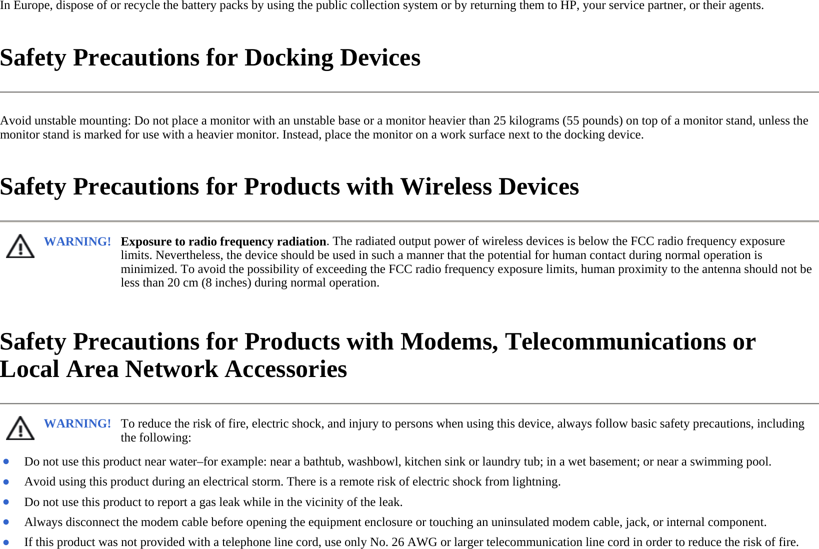 In Europe, dispose of or recycle the battery packs by using the public collection system or by returning them to HP, your service partner, or their agents.  Safety Precautions for Docking Devices  Avoid unstable mounting: Do not place a monitor with an unstable base or a monitor heavier than 25 kilograms (55 pounds) on top of a monitor stand, unless the monitor stand is marked for use with a heavier monitor. Instead, place the monitor on a work surface next to the docking device.  Safety Precautions for Products with Wireless Devices  Safety Precautions for Products with Modems, Telecommunications or Local Area Network Accessories  WARNING! Exposure to radio frequency radiation. The radiated output power of wireless devices is below the FCC radio frequency exposure limits. Nevertheless, the device should be used in such a manner that the potential for human contact during normal operation is minimized. To avoid the possibility of exceeding the FCC radio frequency exposure limits, human proximity to the antenna should not be less than 20 cm (8 inches) during normal operation.  WARNING! To reduce the risk of fire, electric shock, and injury to persons when using this device, always follow basic safety precautions, including the following:  ●Do not use this product near water–for example: near a bathtub, washbowl, kitchen sink or laundry tub; in a wet basement; or near a swimming pool. ●Avoid using this product during an electrical storm. There is a remote risk of electric shock from lightning.●Do not use this product to report a gas leak while in the vicinity of the leak.●Always disconnect the modem cable before opening the equipment enclosure or touching an uninsulated modem cable, jack, or internal component. ●If this product was not provided with a telephone line cord, use only No. 26 AWG or larger telecommunication line cord in order to reduce the risk of fire.