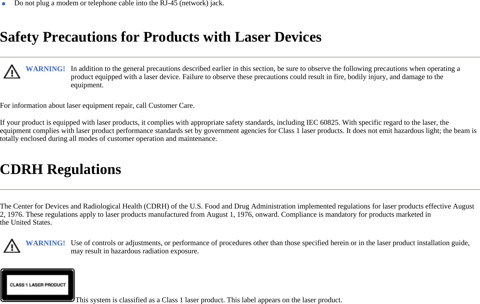 Safety Precautions for Products with Laser Devices  For information about laser equipment repair, call Customer Care.  If your product is equipped with laser products, it complies with appropriate safety standards, including IEC 60825. With specific regard to the laser, the equipment complies with laser product performance standards set by government agencies for Class 1 laser products. It does not emit hazardous light; the beam is totally enclosed during all modes of customer operation and maintenance.  CDRH Regulations  The Center for Devices and Radiological Health (CDRH) of the U.S. Food and Drug Administration implemented regulations for laser products effective August 2, 1976. These regulations apply to laser products manufactured from August 1, 1976, onward. Compliance is mandatory for products marketed in the United States.  This system is classified as a Class 1 laser product. This label appears on the laser product.  ●Do not plug a modem or telephone cable into the RJ-45 (network) jack.WARNING! In addition to the general precautions described earlier in this section, be sure to observe the following precautions when operating a product equipped with a laser device. Failure to observe these precautions could result in fire, bodily injury, and damage to the equipment.  WARNING! Use of controls or adjustments, or performance of procedures other than those specified herein or in the laser product installation guide, may result in hazardous radiation exposure.  