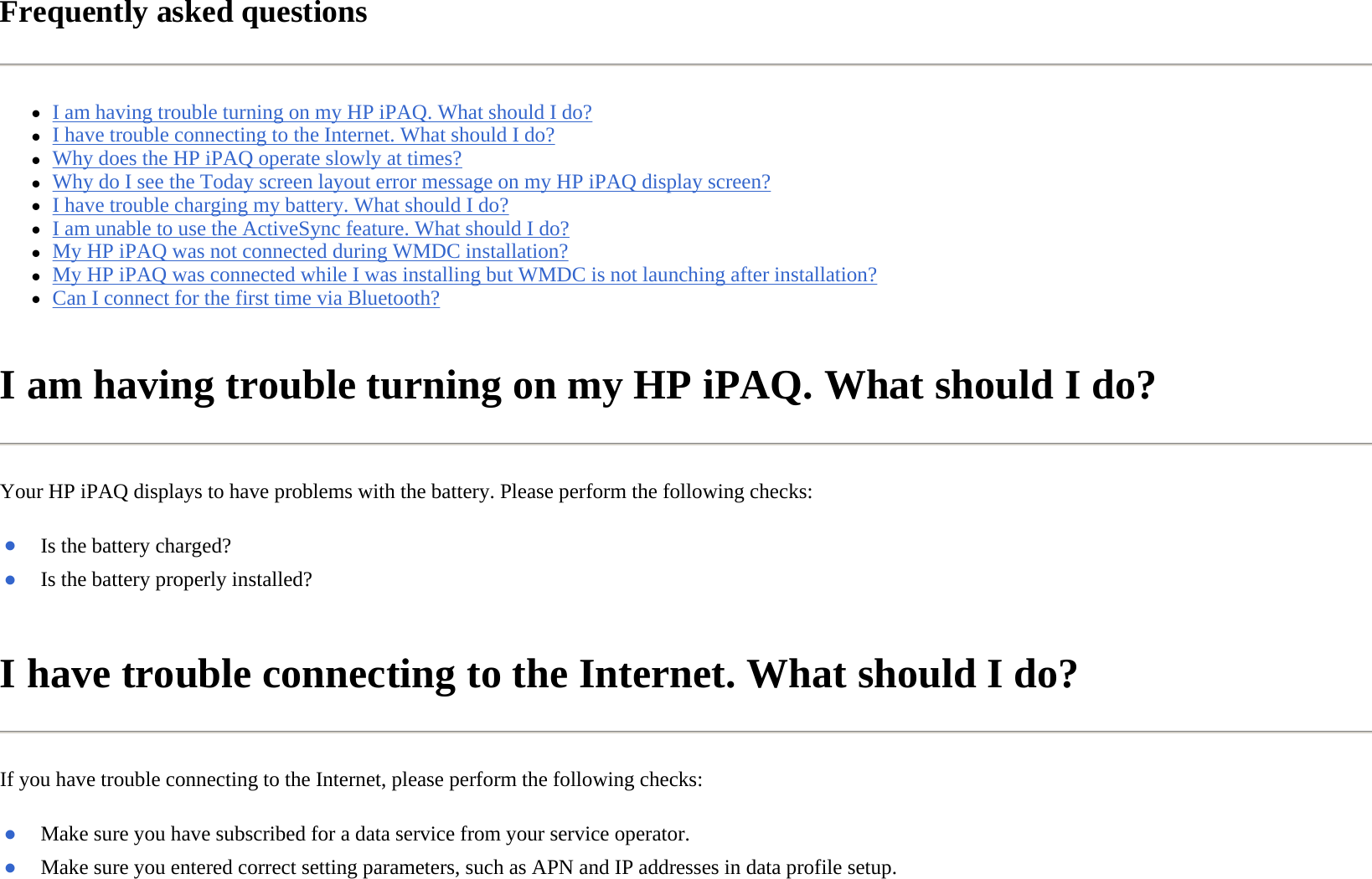 Frequently asked questions  zI am having trouble turning on my HP iPAQ. What should I do?  zI have trouble connecting to the Internet. What should I do?  zWhy does the HP iPAQ operate slowly at times?  zWhy do I see the Today screen layout error message on my HP iPAQ display screen?  zI have trouble charging my battery. What should I do?  zI am unable to use the ActiveSync feature. What should I do?  zMy HP iPAQ was not connected during WMDC installation?  zMy HP iPAQ was connected while I was installing but WMDC is not launching after installation?  zCan I connect for the first time via Bluetooth?  I am having trouble turning on my HP iPAQ. What should I do?  Your HP iPAQ displays to have problems with the battery. Please perform the following checks:  I have trouble connecting to the Internet. What should I do?  If you have trouble connecting to the Internet, please perform the following checks:  ●Is the battery charged?●Is the battery properly installed?●Make sure you have subscribed for a data service from your service operator.●Make sure you entered correct setting parameters, such as APN and IP addresses in data profile setup.