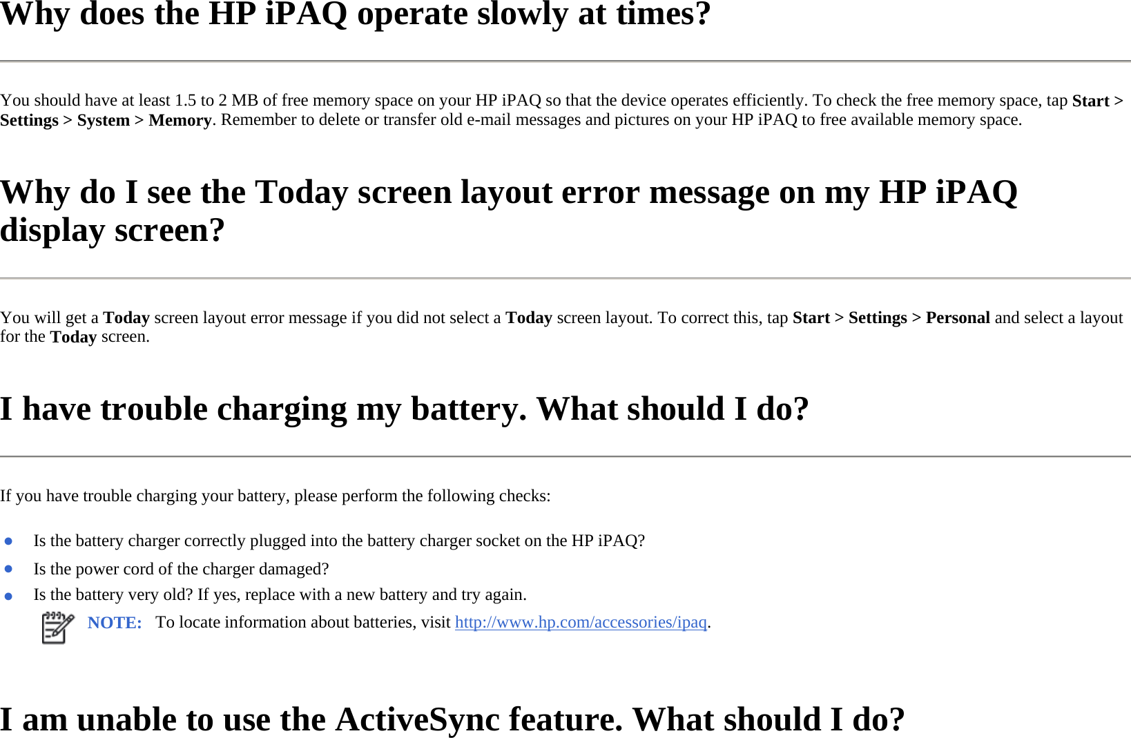 Why does the HP iPAQ operate slowly at times?  You should have at least 1.5 to 2 MB of free memory space on your HP iPAQ so that the device operates efficiently. To check the free memory space, tap Start &gt; Settings &gt; System &gt; Memory. Remember to delete or transfer old e-mail messages and pictures on your HP iPAQ to free available memory space.  Why do I see the Today screen layout error message on my HP iPAQ display screen?  You will get a Today screen layout error message if you did not select a Today screen layout. To correct this, tap Start &gt; Settings &gt; Personal and select a layout for the Today screen.  I have trouble charging my battery. What should I do?  If you have trouble charging your battery, please perform the following checks:  I am unable to use the ActiveSync feature. What should I do?  ●Is the battery charger correctly plugged into the battery charger socket on the HP iPAQ? ●Is the power cord of the charger damaged?●Is the battery very old? If yes, replace with a new battery and try again.NOTE: To locate information about batteries, visit http://www.hp.com/accessories/ipaq. 
