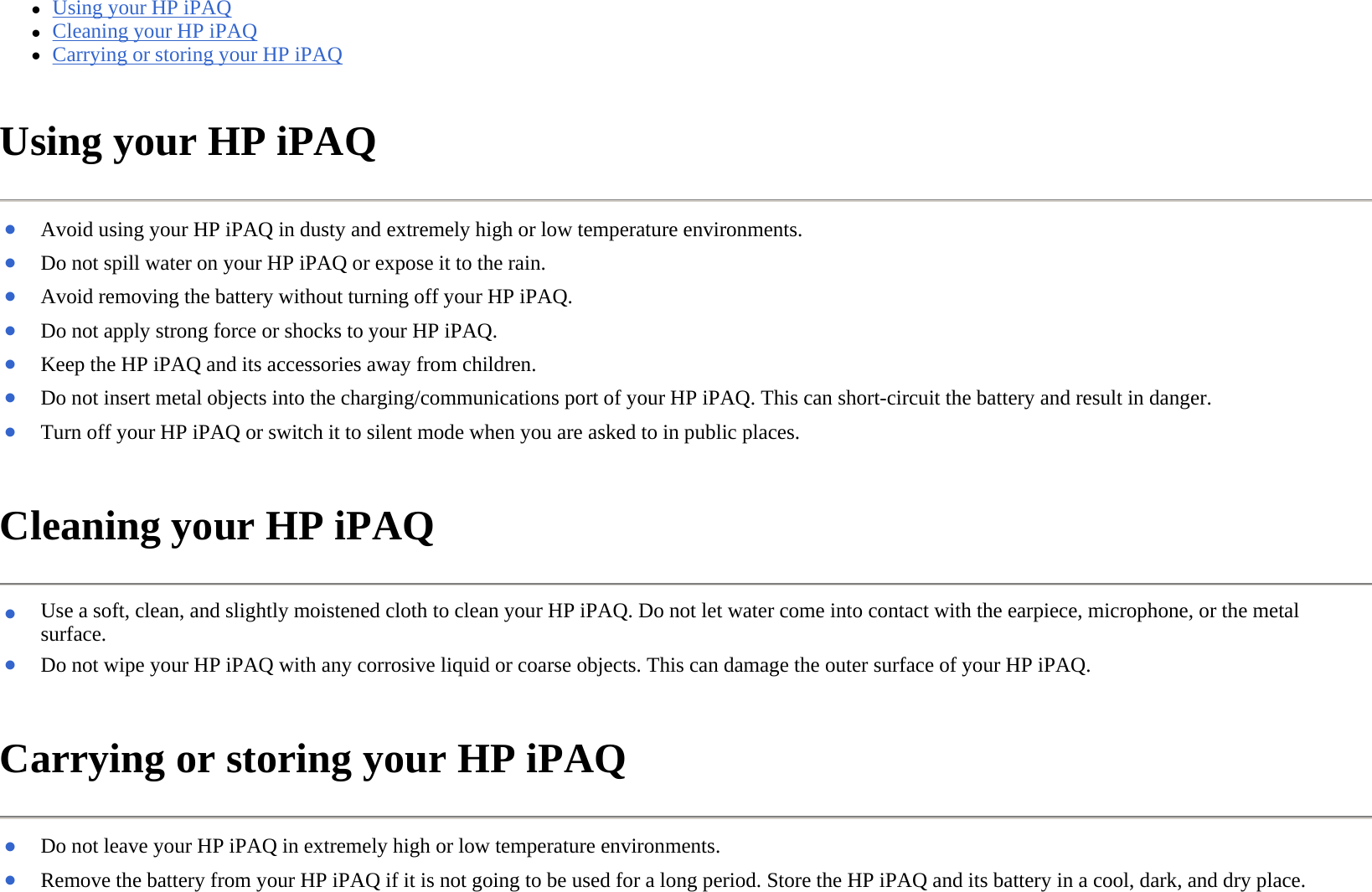 zUsing your HP iPAQ  zCleaning your HP iPAQ  zCarrying or storing your HP iPAQ  Using your HP iPAQ  Cleaning your HP iPAQ  Carrying or storing your HP iPAQ  ●Avoid using your HP iPAQ in dusty and extremely high or low temperature environments. ●Do not spill water on your HP iPAQ or expose it to the rain.●Avoid removing the battery without turning off your HP iPAQ.●Do not apply strong force or shocks to your HP iPAQ.●Keep the HP iPAQ and its accessories away from children.●Do not insert metal objects into the charging/communications port of your HP iPAQ. This can short-circuit the battery and result in danger.●Turn off your HP iPAQ or switch it to silent mode when you are asked to in public places. ●Use a soft, clean, and slightly moistened cloth to clean your HP iPAQ. Do not let water come into contact with the earpiece, microphone, or the metal surface. ●Do not wipe your HP iPAQ with any corrosive liquid or coarse objects. This can damage the outer surface of your HP iPAQ.●Do not leave your HP iPAQ in extremely high or low temperature environments.●Remove the battery from your HP iPAQ if it is not going to be used for a long period. Store the HP iPAQ and its battery in a cool, dark, and dry place.