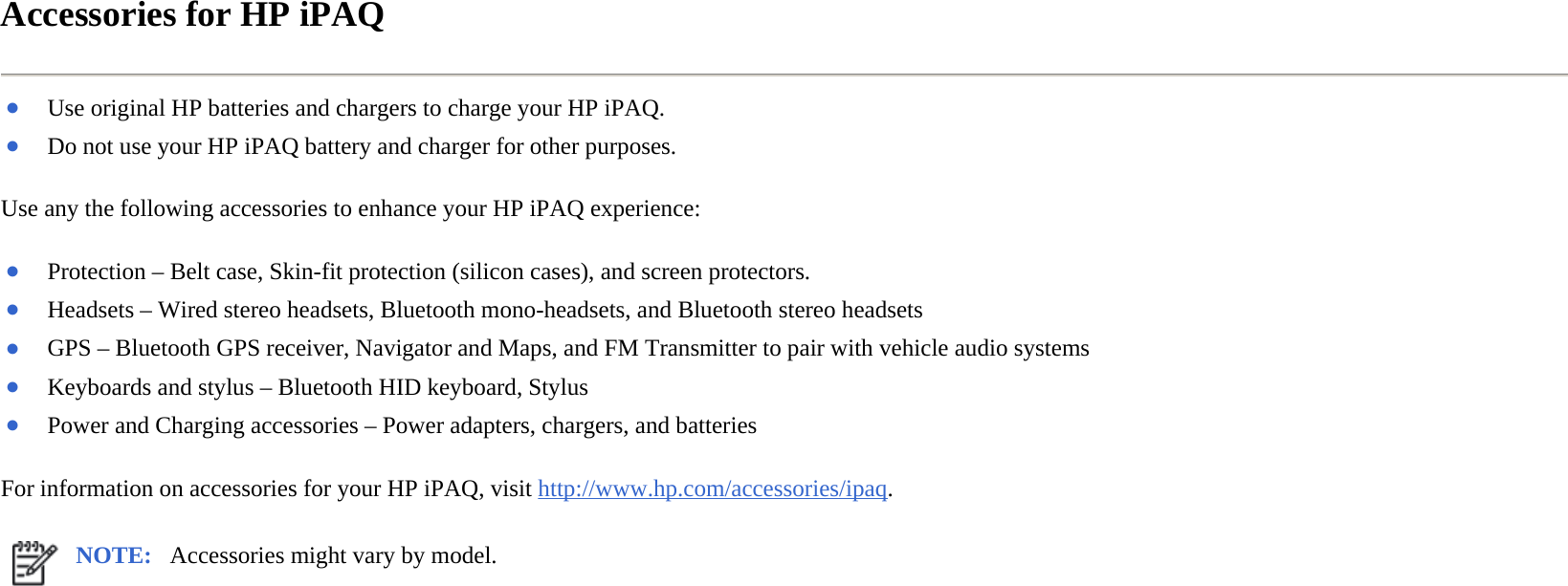 Accessories for HP iPAQ  Use any the following accessories to enhance your HP iPAQ experience:  For information on accessories for your HP iPAQ, visit http://www.hp.com/accessories/ipaq.  ●Use original HP batteries and chargers to charge your HP iPAQ.●Do not use your HP iPAQ battery and charger for other purposes.●Protection – Belt case, Skin-fit protection (silicon cases), and screen protectors.●Headsets – Wired stereo headsets, Bluetooth mono-headsets, and Bluetooth stereo headsets ●GPS – Bluetooth GPS receiver, Navigator and Maps, and FM Transmitter to pair with vehicle audio systems●Keyboards and stylus–Bluetooth HID keyboard, Stylus●Power and Charging accessories – Power adapters, chargers, and batteriesNOTE: Accessories might vary by model. 