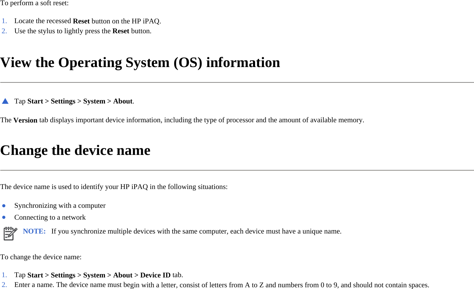 To perform a soft reset:  View the Operating System (OS) information  The Version tab displays important device information, including the type of processor and the amount of available memory.  Change the device name  The device name is used to identify your HP iPAQ in the following situations:  To change the device name:  1. Locate the recessed Resetbutton on the HP iPAQ.2. Use the stylus to lightly press the Reset button.▲Tap Start &gt; Settings &gt; System &gt; About.●Synchronizing with a computer●Connecting to a networkNOTE: If you synchronize multiple devices with the same computer, each device must have a unique name. 1. Tap Start &gt; Settings &gt; System &gt; About &gt;Device ID tab.2. Enter a name. The device name must begin with a letter, consist of letters from A to Z and numbers from 0 to 9, and should not contain spaces.