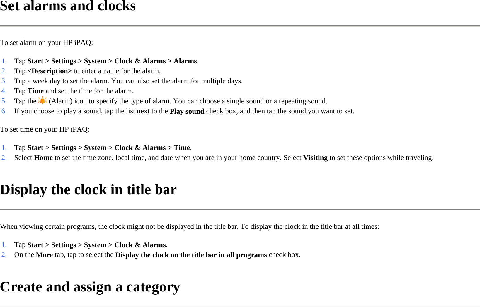 Set alarms and clocks  To set alarm on your HP iPAQ:  To set time on your HP iPAQ:  Display the clock in title bar  When viewing certain programs, the clock might not be displayed in the title bar. To display the clock in the title bar at all times:  Create and assign a category  1. Tap Start &gt; Settings &gt; System &gt; Clock &amp; Alarms &gt;Alarms.2. Tap &lt;Description&gt; to enter a name for the alarm.3. Tap a week day to set the alarm. You can also set the alarm for multiple days.4. Tap Time and set the time for the alarm. 5. Tap the   (Alarm) icon to specify the type of alarm. You can choose a single sound or a repeating sound.6. If you choose to play a sound, tap the list next to the Play sound check box, and then tap the sound you want to set.1. Tap Start &gt; Settings &gt; System &gt; Clock &amp; Alarms &gt;Time.2. Select Home to set the time zone, local time, and date when you are in your home country. SelectVisitingto set these options while traveling.1. Tap Start &gt; Settings &gt; System &gt; Clock &amp; Alarms.2. On the More tab, tap to select the Display the clock on the title bar in all programs check box.