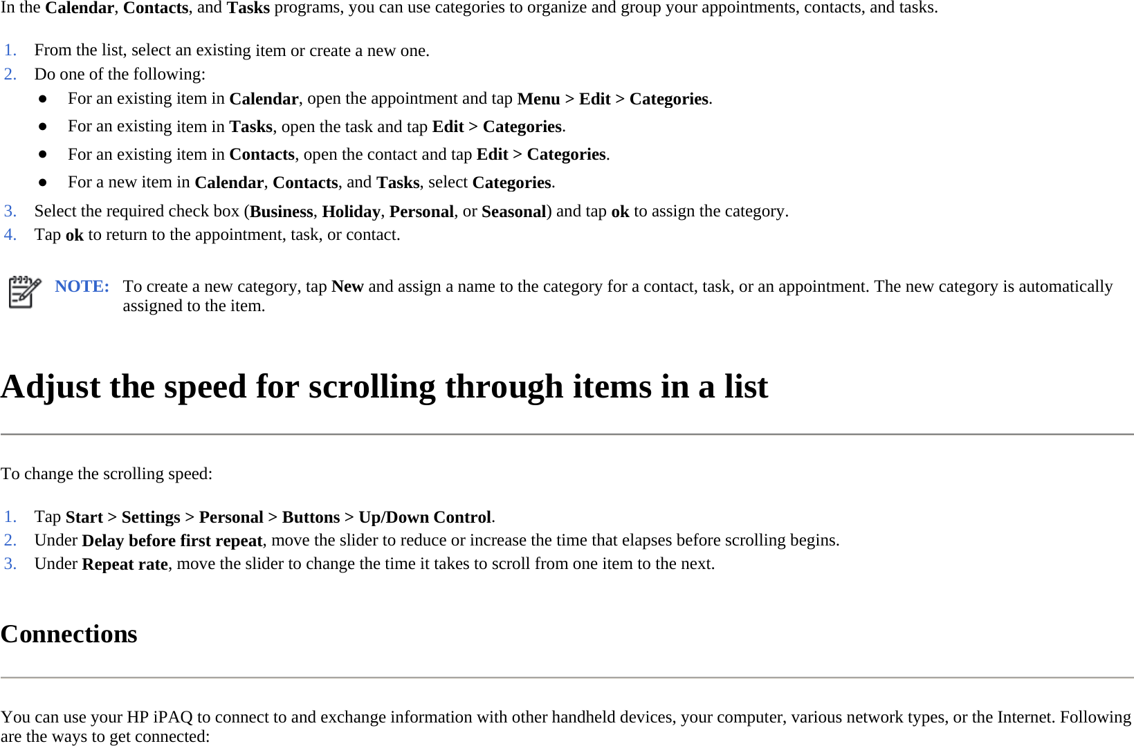 In the Calendar, Contacts, and Tasks programs, you can use categories to organize and group your appointments, contacts, and tasks.  Adjust the speed for scrolling through items in a list  To change the scrolling speed:  Connections  You can use your HP iPAQ to connect to and exchange information with other handheld devices, your computer, various network types, or the Internet. Following are the ways to get connected:  1. From the list, select an existing item or create a new one.2. Do one of the following:●For an existing item in Calendar, open the appointment and tapMenu &gt;Edit &gt;Categories.●For an existing item in Tasks, open the task and tapEdit &gt;Categories.●For an existing item in Contacts, open the contact and tapEdit &gt;Categories.●For a new item in Calendar, Contacts, and Tasks, selectCategories.3. Select the required check box (Business,Holiday,Personal, orSeasonal) and tapok to assign the category.4. Tap ok to return to the appointment, task, or contact.NOTE: To create a new category, tap New and assign a name to the category for a contact, task, or an appointment. The new category is automatically assigned to the item.  1. Tap Start &gt; Settings &gt; Personal &gt; Buttons &gt; Up/Down Control.2. Under Delay before first repeat, move the slider to reduce or increase the time that elapses before scrolling begins.3. Under Repeat rate, move the slider to change the time it takes to scroll from one item to the next.