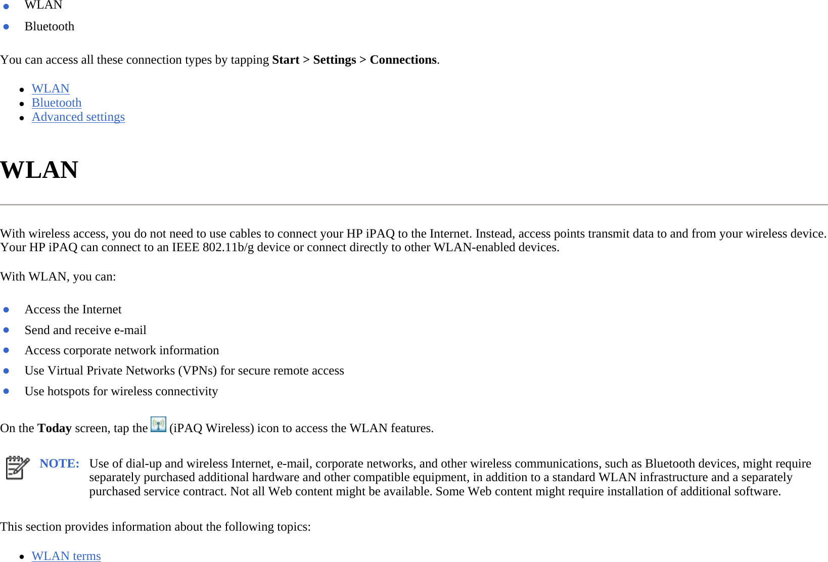 You can access all these connection types by tapping Start &gt; Settings &gt; Connections.  zWLAN  zBluetooth  zAdvanced settings  WLAN  With wireless access, you do not need to use cables to connect your HP iPAQ to the Internet. Instead, access points transmit data to and from your wireless device. Your HP iPAQ can connect to an IEEE 802.11b/g device or connect directly to other WLAN-enabled devices.  With WLAN, you can:  On the Today screen, tap the   (iPAQ Wireless) icon to access the WLAN features.  This section provides information about the following topics: zWLAN terms ●WLAN ●Bluetooth●Access the Internet●Send and receive e-mail●Access corporate network information ●Use Virtual Private Networks (VPNs) for secure remote access●Use hotspots for wireless connectivity NOTE: Use of dial-up and wireless Internet, e-mail, corporate networks, and other wireless communications, such as Bluetooth devices, might require separately purchased additional hardware and other compatible equipment, in addition to a standard WLAN infrastructure and a separately purchased service contract. Not all Web content might be available. Some Web content might require installation of additional software.  