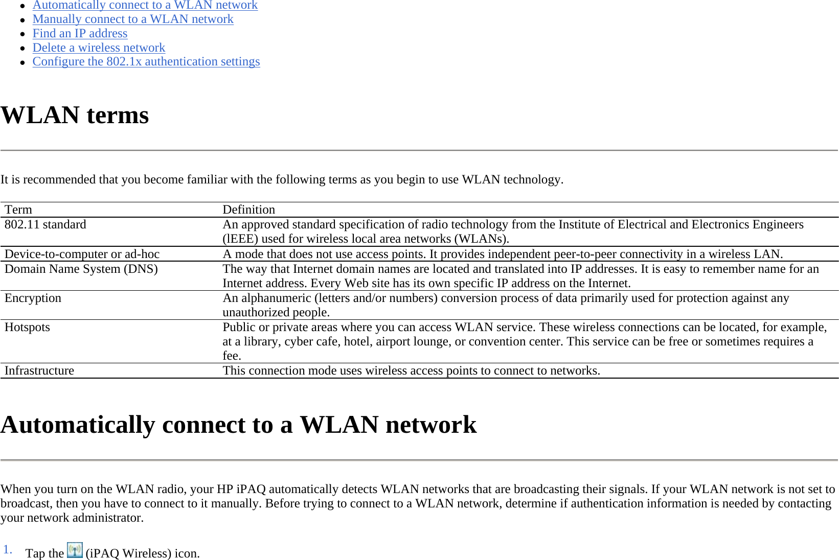 zAutomatically connect to a WLAN network  zManually connect to a WLAN network  zFind an IP address  zDelete a wireless network  zConfigure the 802.1x authentication settings  WLAN terms  It is recommended that you become familiar with the following terms as you begin to use WLAN technology.  Automatically connect to a WLAN network  When you turn on the WLAN radio, your HP iPAQ automatically detects WLAN networks that are broadcasting their signals. If your WLAN network is not set to broadcast, then you have to connect to it manually. Before trying to connect to a WLAN network, determine if authentication information is needed by contacting your network administrator.  Term Definition802.11 standard  An approved standard specification of radio technology from the Institute of Electrical and Electronics Engineers (lEEE) used for wireless local area networks (WLANs).Device-to-computer or ad-hoc  A mode that does not use access points. It provides independent peer-to-peer connectivity in a wireless LAN. Domain Name System (DNS)The way that Internet domain names are located and translated into IP addresses. It is easy to remember name for an Internet address. Every Web site has its own specific IP address on the Internet.Encryption An alphanumeric (letters and/or numbers) conversion process of data primarily used for protection against any unauthorized people.Hotspots  Public or private areas where you can access WLAN service. These wireless connections can be located, for example, at a library, cyber cafe, hotel, airport lounge, or convention center. This service can be free or sometimes requires a fee.Infrastructure This connection mode uses wireless access points to connect to networks.1. Tap the   (iPAQ Wireless) icon. 