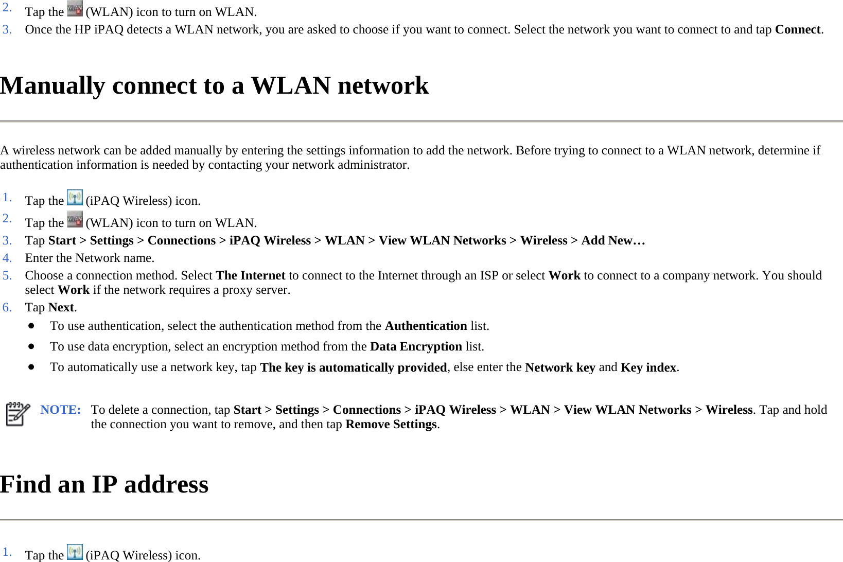 Manually connect to a WLAN network  A wireless network can be added manually by entering the settings information to add the network. Before trying to connect to a WLAN network, determine if authentication information is needed by contacting your network administrator.  Find an IP address  2. Tap the   (WLAN) icon to turn on WLAN.3. Once the HP iPAQ detects a WLAN network, you are asked to choose if you want to connect. Select the network you want to connect to and tap Connect.1. Tap the   (iPAQ Wireless) icon. 2. Tap the   (WLAN) icon to turn on WLAN.3. Tap Start &gt; Settings &gt; Connections &gt; iPAQ Wireless &gt;WLAN &gt;View WLAN Networks &gt;Wireless &gt;Add New…4. Enter the Network name.5. Choose a connection method. Select The Internet to connect to the Internet through an ISP or select Work to connect to a company network. You should select Work if the network requires a proxy server.6. Tap Next. ●To use authentication, select the authentication method from the Authentication list. ●To use data encryption, select an encryption method from the Data Encryption list. ●To automatically use a network key, tapThe key is automatically provided, else enter the Network keyand Key index.NOTE: To delete a connection, tap Start &gt; Settings &gt; Connections &gt; iPAQ Wireless &gt; WLAN &gt; View WLAN Networks &gt; Wireless. Tap and hold the connection you want to remove, and then tap Remove Settings.  1. Tap the   (iPAQ Wireless) icon. 