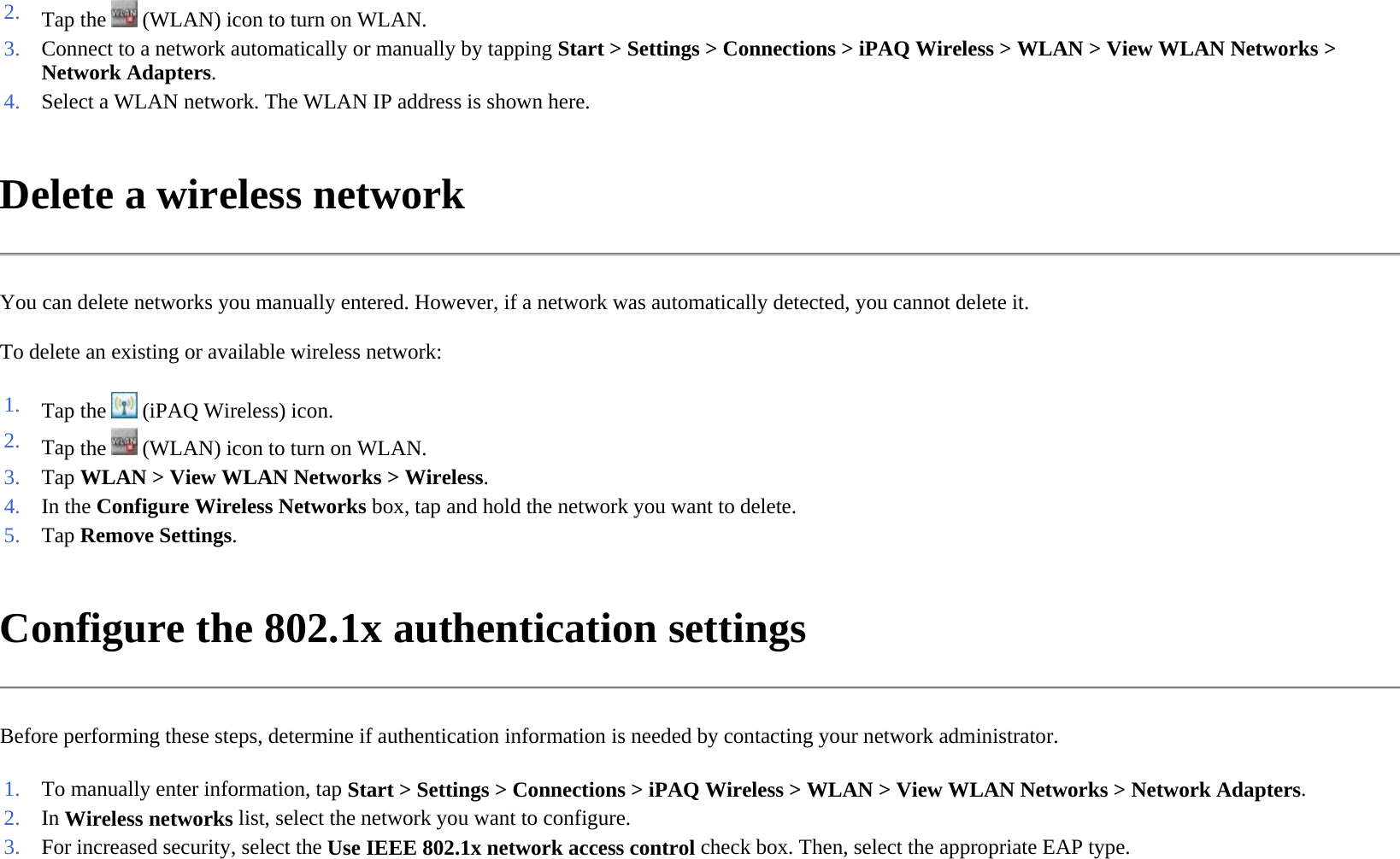 Delete a wireless network  You can delete networks you manually entered. However, if a network was automatically detected, you cannot delete it.  To delete an existing or available wireless network:  Configure the 802.1x authentication settings  Before performing these steps, determine if authentication information is needed by contacting your network administrator.  2. Tap the   (WLAN) icon to turn on WLAN.3. Connect to a network automatically or manually by tapping Start &gt; Settings &gt; Connections &gt; iPAQ Wireless &gt; WLAN &gt; View WLAN Networks &gt; Network Adapters.4. Select a WLAN network. The WLAN IP address is shown here.1. Tap the   (iPAQ Wireless) icon. 2. Tap the   (WLAN) icon to turn on WLAN.3. Tap WLAN &gt; View WLAN Networks &gt;Wireless.4. In the Configure Wireless Networks box, tap and hold the network you want to delete.5. Tap Remove Settings.1. To manually enter information, tap Start &gt; Settings &gt; Connections &gt;iPAQ Wireless &gt; WLAN &gt;View WLAN Networks &gt;Network Adapters.2. In Wireless networks list, select the network you want to configure.3. For increased security, select the Use IEEE 802.1x network access control check box. Then, select the appropriate EAP type.