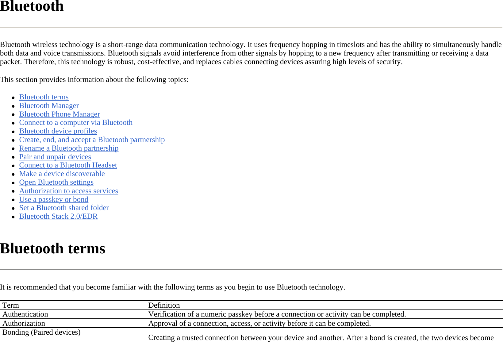 Bluetooth  Bluetooth wireless technology is a short-range data communication technology. It uses frequency hopping in timeslots and has the ability to simultaneously handle both data and voice transmissions. Bluetooth signals avoid interference from other signals by hopping to a new frequency after transmitting or receiving a data packet. Therefore, this technology is robust, cost-effective, and replaces cables connecting devices assuring high levels of security.  This section provides information about the following topics: zBluetooth terms  zBluetooth Manager  zBluetooth Phone Manager  zConnect to a computer via Bluetooth  zBluetooth device profiles  zCreate, end, and accept a Bluetooth partnership  zRename a Bluetooth partnership  zPair and unpair devices  zConnect to a Bluetooth Headset  zMake a device discoverable  zOpen Bluetooth settings  zAuthorization to access services  zUse a passkey or bond  zSet a Bluetooth shared folder  zBluetooth Stack 2.0/EDR  Bluetooth terms  It is recommended that you become familiar with the following terms as you begin to use Bluetooth technology.  Term DefinitionAuthentication  Verification of a numeric passkey before a connection or activity can be completed.Authorization Approval of a connection, access, or activity before it can be completed.Bonding (Paired devices) Creating a trusted connection between your device and another. After a bond is created, the two devices become 