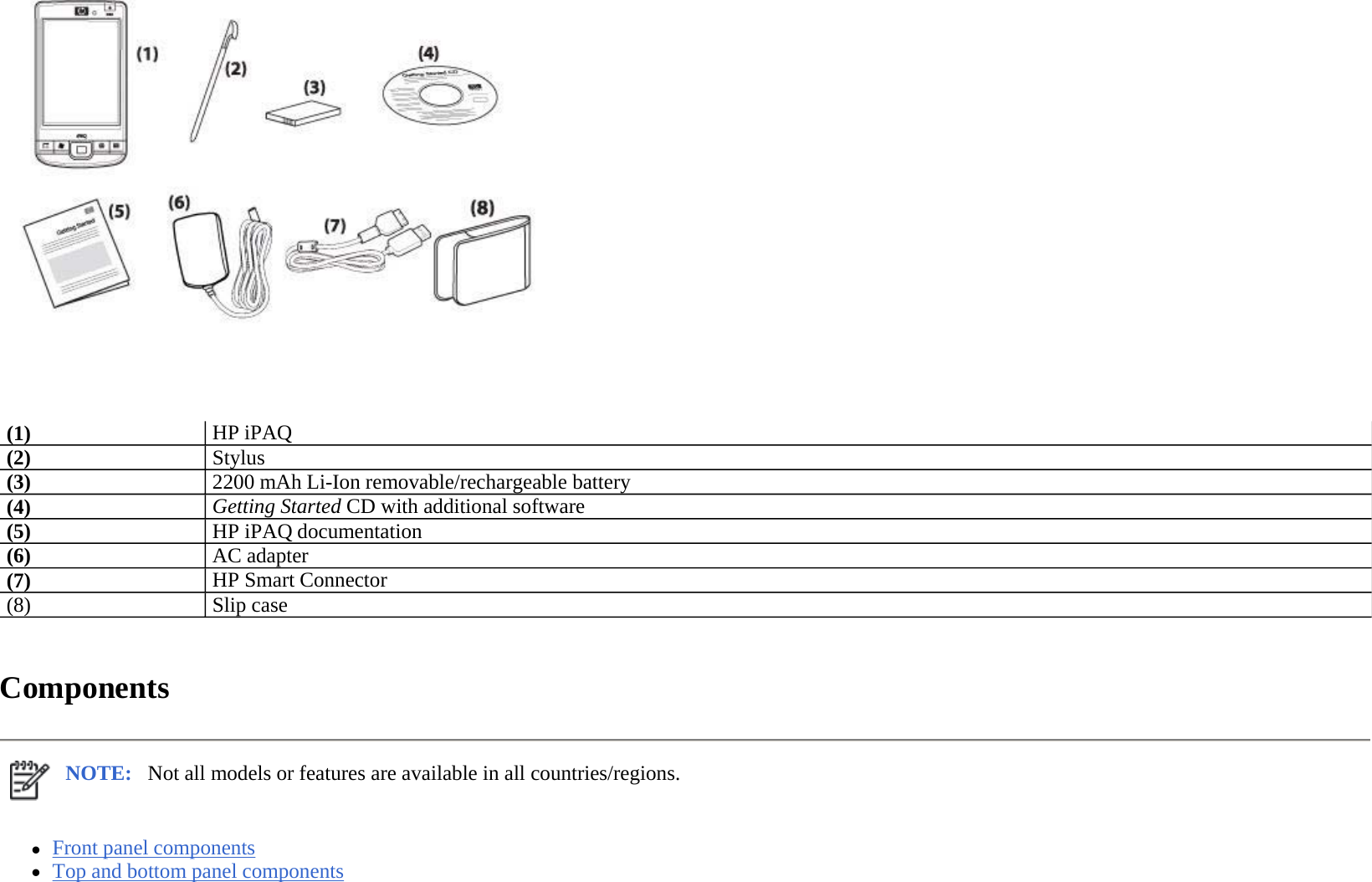    Components  zFront panel components  zTop and bottom panel components  (1)HP iPAQ (2)Stylus (3)2200 mAh Li-Ion removable/rechargeable battery(4)Getting Started CD with additional software(5)HP iPAQ documentation(6)AC adapter (7)HP Smart Connector(8) Slip case NOTE: Not all models or features are available in all countries/regions. 