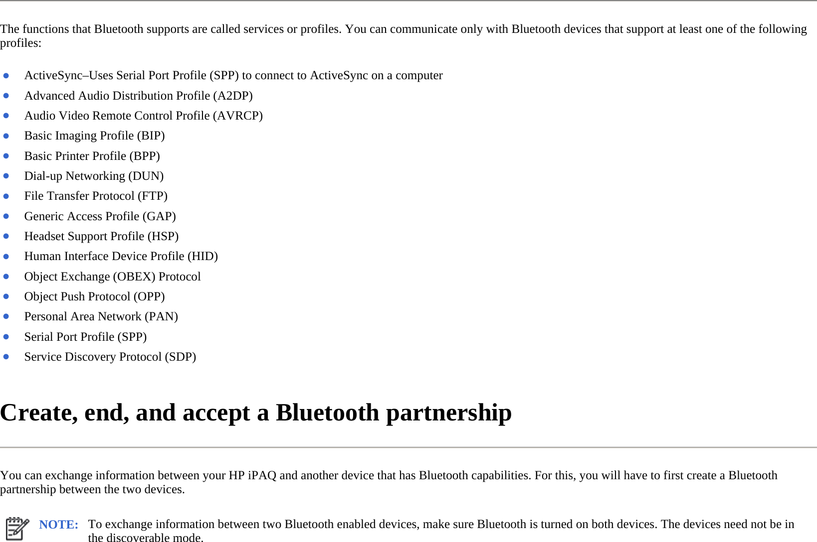 The functions that Bluetooth supports are called services or profiles. You can communicate only with Bluetooth devices that support at least one of the following profiles:  Create, end, and accept a Bluetooth partnership  You can exchange information between your HP iPAQ and another device that has Bluetooth capabilities. For this, you will have to first create a Bluetooth partnership between the two devices.  ●ActiveSync–Uses Serial Port Profile (SPP) to connect to ActiveSync on a computer●Advanced Audio Distribution Profile (A2DP)●Audio Video Remote Control Profile (AVRCP)●Basic Imaging Profile (BIP) ●Basic Printer Profile (BPP) ●Dial-up Networking (DUN) ●File Transfer Protocol (FTP) ●Generic Access Profile (GAP) ●Headset Support Profile (HSP) ●Human Interface Device Profile (HID) ●Object Exchange (OBEX) Protocol ●Object Push Protocol (OPP) ●Personal Area Network (PAN) ●Serial Port Profile (SPP)●Service Discovery Protocol (SDP) NOTE: To exchange information between two Bluetooth enabled devices, make sure Bluetooth is turned on both devices. The devices need not be in the discoverable mode.  