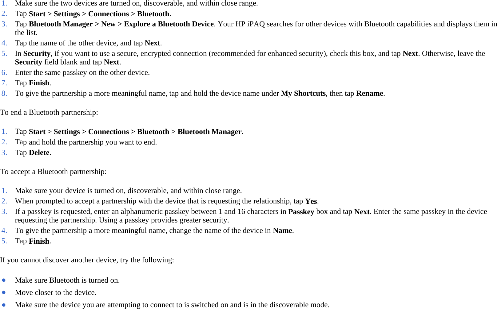 To end a Bluetooth partnership:  To accept a Bluetooth partnership:  If you cannot discover another device, try the following:  1. Make sure the two devices are turned on, discoverable, and within close range.2. Tap Start &gt; Settings &gt; Connections &gt; Bluetooth.3. Tap Bluetooth Manager &gt; New &gt; Explore a Bluetooth Device. Your HP iPAQ searches for other devices with Bluetooth capabilities and displays them in the list. 4. Tap the name of the other device, and tapNext.5. In Security, if you want to use a secure, encrypted connection (recommended for enhanced security), check this box, and tap Next. Otherwise, leave the Security field blank and tap Next. 6. Enter the same passkey on the other device.7. Tap Finish. 8. To give the partnership a more meaningful name, tap and hold the device name under My Shortcuts, then tapRename.1. Tap Start &gt; Settings &gt; Connections &gt; Bluetooth &gt;Bluetooth Manager.2. Tap and hold the partnership you want to end.3. Tap Delete. 1. Make sure your device is turned on, discoverable, and within close range.2. When prompted to accept a partnership with the device that is requesting the relationship, tapYes.3. If a passkey is requested, enter an alphanumeric passkey between 1 and 16 characters in Passkey box and tap Next. Enter the same passkey in the device requesting the partnership. Using a passkey provides greater security.4. To give the partnership a more meaningful name, change the name of the device in Name. 5. Tap Finish. ●Make sure Bluetooth is turned on. ●Move closer to the device. ●Make sure the device you are attempting to connect to is switched on and is in the discoverable mode.