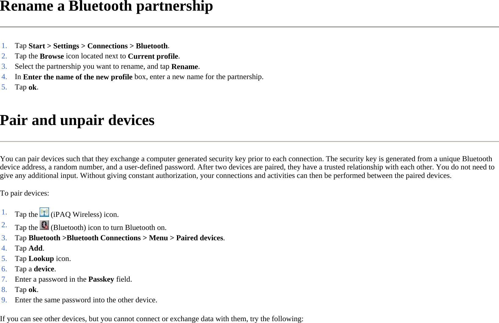 Rename a Bluetooth partnership  Pair and unpair devices  You can pair devices such that they exchange a computer generated security key prior to each connection. The security key is generated from a unique Bluetooth device address, a random number, and a user-defined password. After two devices are paired, they have a trusted relationship with each other. You do not need to give any additional input. Without giving constant authorization, your connections and activities can then be performed between the paired devices.  To pair devices:  If you can see other devices, but you cannot connect or exchange data with them, try the following:  1. Tap Start &gt; Settings &gt; Connections &gt; Bluetooth.2. Tap the Browse icon located next to Current profile.3. Select the partnership you want to rename, and tapRename.4. In Enter the name of the new profile box, enter a new name for the partnership.5. Tap ok. 1. Tap the   (iPAQ Wireless) icon. 2. Tap the   (Bluetooth) icon to turn Bluetooth on.3. Tap Bluetooth &gt;Bluetooth Connections &gt;Menu &gt;Paired devices.4. Tap Add. 5. Tap Lookup icon.6. Tap a device. 7. Enter a password in the Passkey field. 8. Tap ok. 9. Enter the same password into the other device.