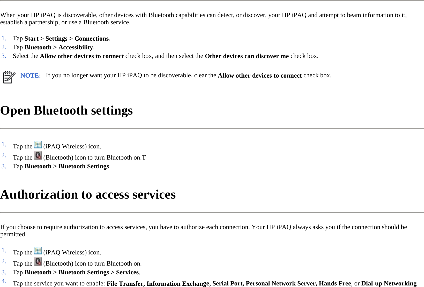 When your HP iPAQ is discoverable, other devices with Bluetooth capabilities can detect, or discover, your HP iPAQ and attempt to beam information to it, establish a partnership, or use a Bluetooth service.  Open Bluetooth settings  Authorization to access services  If you choose to require authorization to access services, you have to authorize each connection. Your HP iPAQ always asks you if the connection should be permitted.  1. Tap Start &gt; Settings &gt; Connections. 2. Tap Bluetooth &gt;Accessibility. 3. Select the Allow other devices to connect check box, and then select the Other devices can discover me check box.NOTE: If you no longer want your HP iPAQ to be discoverable, clear the Allow other devices to connect check box. 1. Tap the   (iPAQ Wireless) icon. 2. Tap the   (Bluetooth) icon to turn Bluetooth on.T3. Tap Bluetooth &gt;Bluetooth Settings. 1. Tap the   (iPAQ Wireless) icon. 2. Tap the   (Bluetooth) icon to turn Bluetooth on.3. Tap Bluetooth &gt;Bluetooth Settings &gt; Services.4. Tap the service you want to enable: File Transfer, Information Exchange, Serial Port, Personal Network Server, Hands Free, orDial-up Networking 