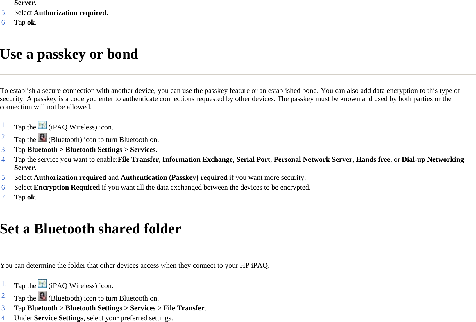 Use a passkey or bond  To establish a secure connection with another device, you can use the passkey feature or an established bond. You can also add data encryption to this type of security. A passkey is a code you enter to authenticate connections requested by other devices. The passkey must be known and used by both parties or the connection will not be allowed.  Set a Bluetooth shared folder  You can determine the folder that other devices access when they connect to your HP iPAQ.  Server. 5. Select Authorization required. 6. Tap ok. 1. Tap the   (iPAQ Wireless) icon. 2. Tap the   (Bluetooth) icon to turn Bluetooth on.3. Tap Bluetooth &gt;Bluetooth Settings &gt; Services.4. Tap the service you want to enable:File Transfer, Information Exchange, Serial Port, Personal Network Server, Hands free, or Dial-up Networking Server. 5. Select Authorization required and Authentication (Passkey) required if you want more security.6. Select Encryption Required if you want all the data exchanged between the devices to be encrypted.7. Tap ok. 1. Tap the   (iPAQ Wireless) icon. 2. Tap the   (Bluetooth) icon to turn Bluetooth on.3. Tap Bluetooth &gt;Bluetooth Settings &gt; Services &gt;File Transfer.4. Under Service Settings, select your preferred settings.