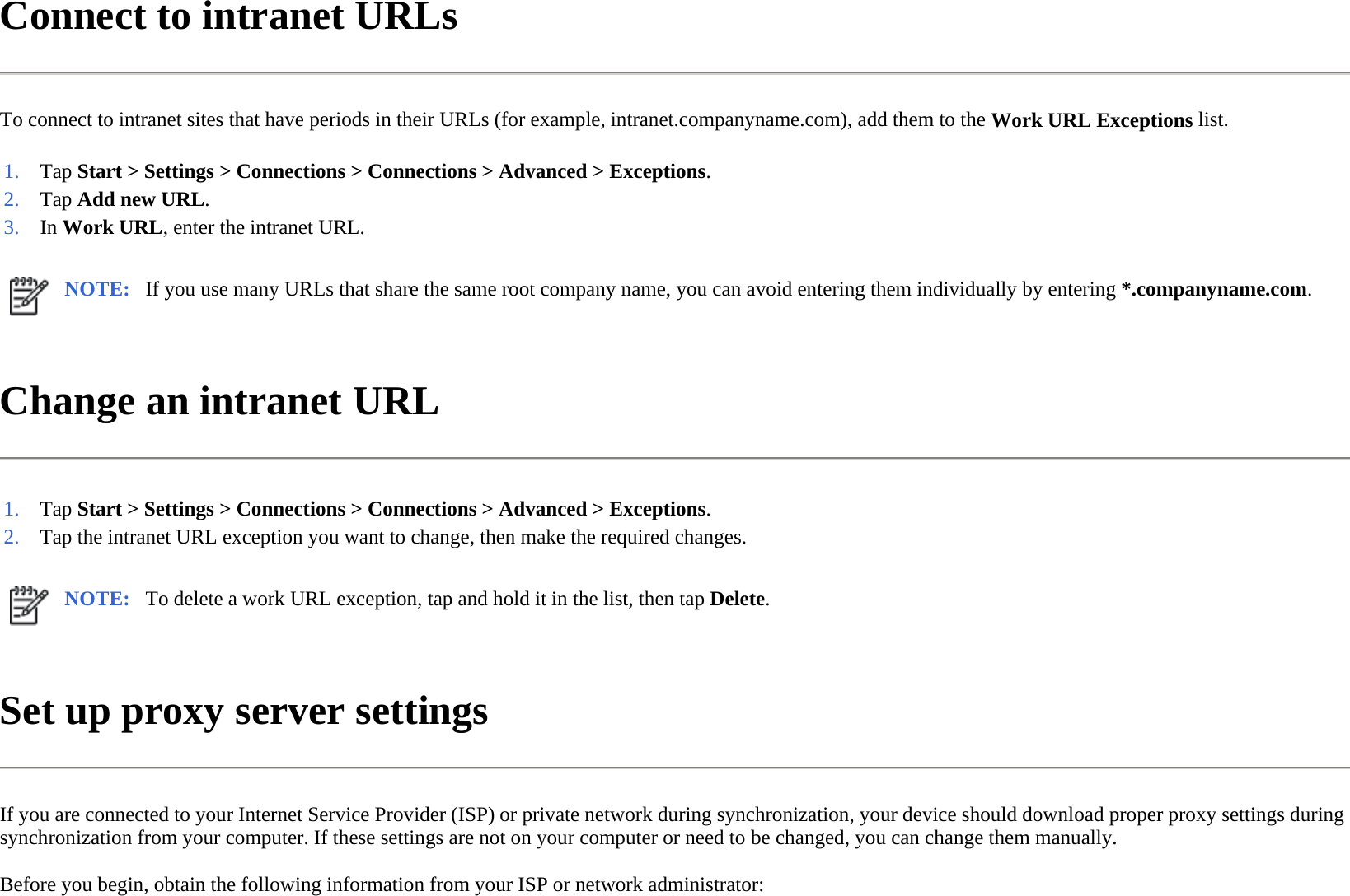 Connect to intranet URLs  To connect to intranet sites that have periods in their URLs (for example, intranet.companyname.com), add them to the Work URL Exceptions list.  Change an intranet URL  Set up proxy server settings  If you are connected to your Internet Service Provider (ISP) or private network during synchronization, your device should download proper proxy settings during synchronization from your computer. If these settings are not on your computer or need to be changed, you can change them manually.  Before you begin, obtain the following information from your ISP or network administrator:  1. Tap Start &gt; Settings &gt; Connections &gt; Connections &gt;Advanced &gt;Exceptions.2. Tap Add new URL.3. In Work URL, enter the intranet URL. NOTE: If you use many URLs that share the same root company name, you can avoid entering them individually by entering *.companyname.com. 1. Tap Start &gt; Settings &gt; Connections &gt; Connections &gt;Advanced &gt;Exceptions.2. Tap the intranet URL exception you want to change, then make the required changes.NOTE: To delete a work URL exception, tap and hold it in the list, then tap Delete. 