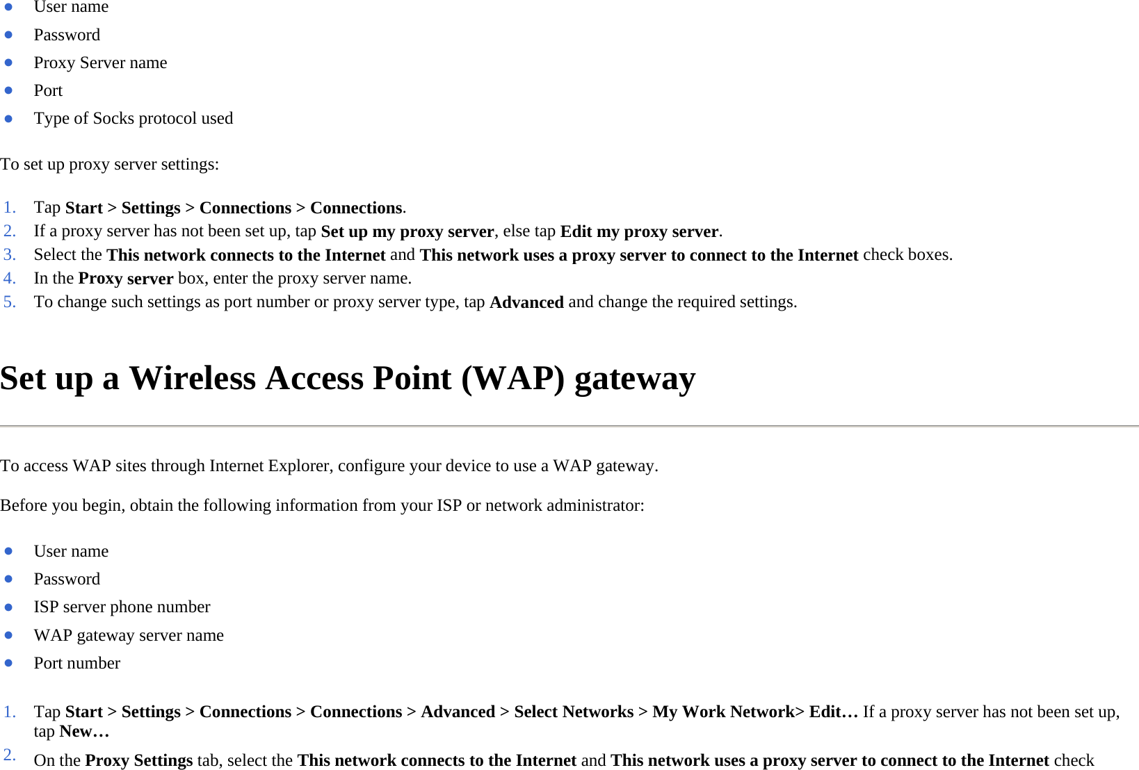 To set up proxy server settings:  Set up a Wireless Access Point (WAP) gateway  To access WAP sites through Internet Explorer, configure your device to use a WAP gateway.  Before you begin, obtain the following information from your ISP or network administrator:  ●User name ●Password ●Proxy Server name●Port ●Type of Socks protocol used1. Tap Start &gt; Settings &gt; Connections &gt; Connections.2. If a proxy server has not been set up, tap Set up my proxy server, else tapEdit my proxy server.3. Select the This network connects to the Internet and This network uses aproxy server to connect to the Internet check boxes.4. In the Proxy serverbox, enter the proxy server name.5. To change such settings as port number or proxy server type, tapAdvanced and change the required settings.●User name ●Password ●ISP server phone number●WAP gateway server name●Port number 1. Tap Start &gt; Settings &gt; Connections &gt; Connections &gt; Advanced &gt; Select Networks &gt; My Work Network&gt; Edit… If a proxy server has not been set up, tap New…2. On the Proxy Settingstab, select the This network connects to the Internet and This network uses a proxy server to connect to the Internet check 