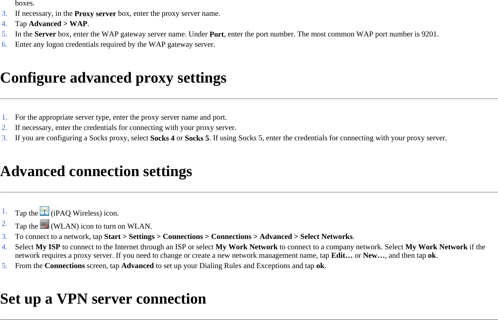 Configure advanced proxy settings  Advanced connection settings  Set up a VPN server connection  boxes. 3. If necessary, in the Proxy server box, enter the proxy server name.4. Tap Advanced &gt;WAP.5. In the Server box, enter the WAP gateway server name. UnderPort, enter the port number. The most common WAP port number is 9201.6. Enter any logon credentials required by the WAP gateway server.1. For the appropriate server type, enter the proxy server name and port.2. If necessary, enter the credentials for connecting with your proxy server.3. If you are configuring a Socks proxy, selectSocks 4 orSocks 5. If using Socks 5, enter the credentials for connecting with your proxy server.1. Tap the   (iPAQ Wireless) icon. 2. Tap the   (WLAN) icon to turn on WLAN.3. To connect to a network, tap Start &gt; Settings &gt; Connections &gt;Connections &gt;Advanced &gt;Select Networks.4. Select My ISP to connect to the Internet through an ISP or select My Work Network to connect to a company network. Select My Work Network if the network requires a proxy server. If you need to change or create a new network management name, tapEdit… orNew…, and then tapok.5. From the Connections screen, tap Advanced to set up your Dialing Rules and Exceptions and tapok.