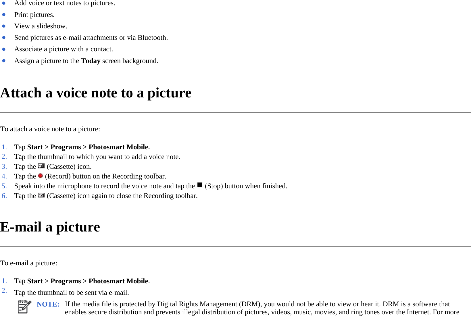 Attach a voice note to a picture  To attach a voice note to a picture:  E-mail a picture  To e-mail a picture:  ●Add voice or text notes to pictures. ●Print pictures. ●View a slideshow.●Send pictures as e-mail attachments or via Bluetooth.●Associate a picture with a contact. ●Assign a picture to the Today screen background.1. Tap Start &gt; Programs &gt;Photosmart Mobile.2. Tap the thumbnail to which you want to add a voice note.3. Tap the   (Cassette) icon. 4. Tap the   (Record) button on the Recording toolbar.5. Speak into the microphone to record the voice note and tap the(Stop) button when finished.6. Tap the   (Cassette) icon again to close the Recording toolbar.1. Tap Start &gt; Programs &gt;Photosmart Mobile.2. Tap the thumbnail to be sent via e-mail. NOTE: If the media file is protected by Digital Rights Management (DRM), you would not be able to view or hear it. DRM is a software that enables secure distribution and prevents illegal distribution of pictures, videos, music, movies, and ring tones over the Internet. For more 