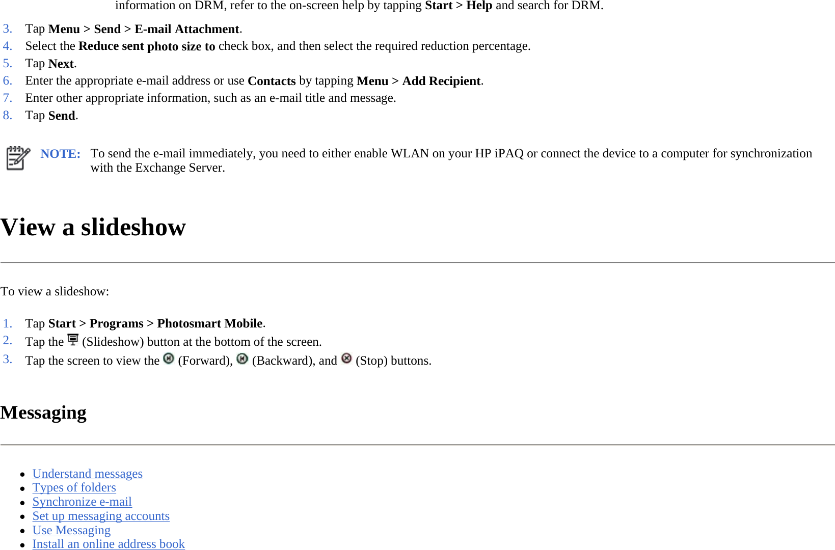 View a slideshow  To view a slideshow:  Messaging  zUnderstand messages  zTypes of folders  zSynchronize e-mail  zSet up messaging accounts  zUse Messaging  zInstall an online address book  information on DRM, refer to the on-screen help by tapping Start &gt; Help and search for DRM.  3. Tap Menu &gt; Send &gt;E-mail Attachment.4. Select the Reduce sent photo size to check box, and then select the required reduction percentage.5. Tap Next. 6. Enter the appropriate e-mail address or use Contactsby tappingMenu &gt;Add Recipient. 7. Enter other appropriate information, such as an e-mail title and message.8. Tap Send. NOTE: To send the e-mail immediately, you need to either enable WLAN on your HP iPAQ or connect the device to a computer for synchronization with the Exchange Server.  1. Tap Start &gt; Programs &gt;Photosmart Mobile.2. Tap the   (Slideshow) button at the bottom of the screen.3. Tap the screen to view the   (Forward), (Backward), and(Stop) buttons.