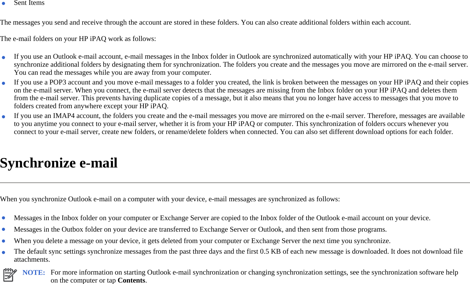 The messages you send and receive through the account are stored in these folders. You can also create additional folders within each account.  The e-mail folders on your HP iPAQ work as follows:  Synchronize e-mail  When you synchronize Outlook e-mail on a computer with your device, e-mail messages are synchronized as follows:  ●Sent Items ●If you use an Outlook e-mail account, e-mail messages in the Inbox folder in Outlook are synchronized automatically with your HP iPAQ. You can choose to synchronize additional folders by designating them for synchronization. The folders you create and the messages you move are mirrored on the e-mail server. You can read the messages while you are away from your computer.●If you use a POP3 account and you move e-mail messages to a folder you created, the link is broken between the messages on your HP iPAQ and their copies on the e-mail server. When you connect, the e-mail server detects that the messages are missing from the Inbox folder on your HP iPAQ and deletes them from the e-mail server. This prevents having duplicate copies of a message, but it also means that you no longer have access to messages that you move to folders created from anywhere except your HP iPAQ.●If you use an IMAP4 account, the folders you create and the e-mail messages you move are mirrored on the e-mail server. Therefore, messages are available to you anytime you connect to your e-mail server, whether it is from your HP iPAQ or computer. This synchronization of folders occurs whenever you connect to your e-mail server, create new folders, or rename/delete folders when connected. You can also set different download options for each folder. ●Messages in the Inbox folder on your computer or Exchange Server are copied to the Inbox folder of the Outlook e-mail account on your device. ●Messages in the Outbox folder on your device are transferred to Exchange Server or Outlook, and then sent from those programs.●When you delete a message on your device, it gets deleted from your computer or Exchange Server the next time you synchronize.●The default sync settings synchronize messages from the past three days and the first 0.5 KB of each new message is downloaded. It does not download file attachments. NOTE: For more information on starting Outlook e-mail synchronization or changing synchronization settings, see the synchronization software help on the computer or tap Contents.  