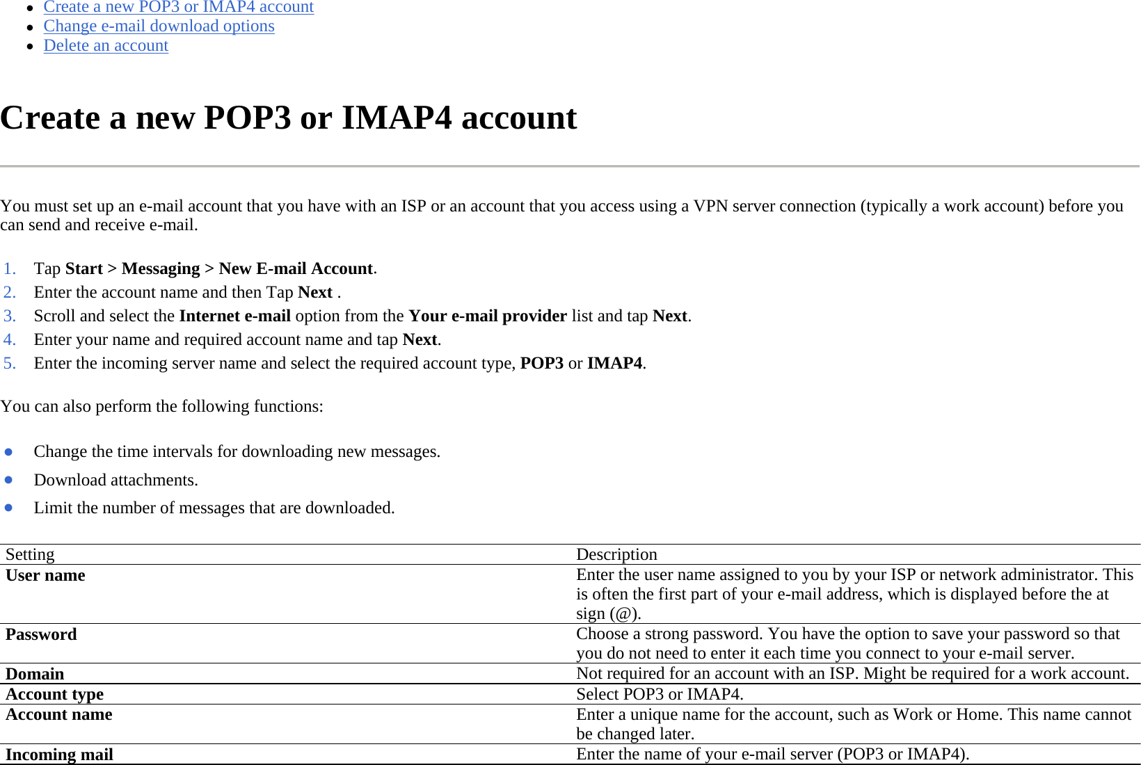 zCreate a new POP3 or IMAP4 account  zChange e-mail download options  zDelete an account  Create a new POP3 or IMAP4 account  You must set up an e-mail account that you have with an ISP or an account that you access using a VPN server connection (typically a work account) before you can send and receive e-mail.  You can also perform the following functions:  1. Tap Start &gt; Messaging&gt;New E-mail Account.2. Enter the account name and then Tap Next .3. Scroll and select the Internet e-mail option from the Your e-mail provider list and tap Next.4. Enter your name and required account name and tap Next.5. Enter the incoming server name and select the required account type, POP3 orIMAP4. ●Change the time intervals for downloading new messages.●Download attachments.●Limit the number of messages that are downloaded.Setting Description User name Enter the user name assigned to you by your ISP or network administrator. This is often the first part of your e-mail address, which is displayed before the at sign (@). Password Choose a strong password. You have the option to save your password so that you do not need to enter it each time you connect to your e-mail server. DomainNot required for an account with an ISP. Might be required for a work account. Account typeSelect POP3 or IMAP4.Account name Enter a unique name for the account, such as Work or Home. This name cannot be changed later.Incoming mail Enter the name of your e-mail server (POP3 or IMAP4).