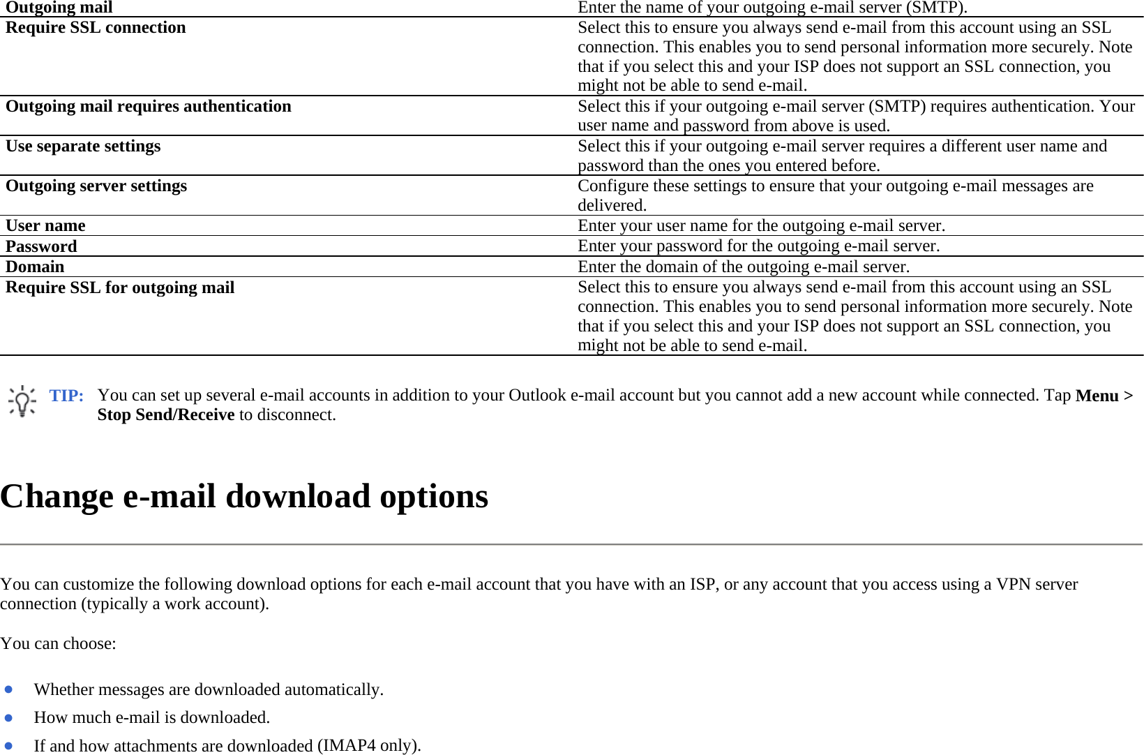 Change e-mail download options  You can customize the following download options for each e-mail account that you have with an ISP, or any account that you access using a VPN server connection (typically a work account).  You can choose:  Outgoing mail Enter the name of your outgoing e-mail server (SMTP).Require SSL connection Select this to ensure you always send e-mail from this account using an SSL connection. This enables you to send personal information more securely. Note that if you select this and your ISP does not support an SSL connection, you might not be able to send e-mail.Outgoing mail requires authentication Select this if your outgoing e-mail server (SMTP) requires authentication. Your user name and password from above is used.Use separate settingsSelect this if your outgoing e-mail server requires a different user name and password than the ones you entered before.Outgoing server settingsConfigure these settings to ensure that your outgoing e-mail messages are delivered. User name Enter your user name for the outgoing e-mail server.Password Enter your password for the outgoing e-mail server.Domain Enter the domain of the outgoing e-mail server.Require SSL for outgoing mail Select this to ensure you always send e-mail from this account using an SSL connection. This enables you to send personal information more securely. Note that if you select this and your ISP does not support an SSL connection, you might not be able to send e-mail.TIP: You can set up several e-mail accounts in addition to your Outlook e-mail account but you cannot add a new account while connected. Tap Menu &gt; Stop Send/Receive to disconnect.  ●Whether messages are downloaded automatically.●How much e-mail is downloaded. ●If and how attachments are downloaded (IMAP4 only).