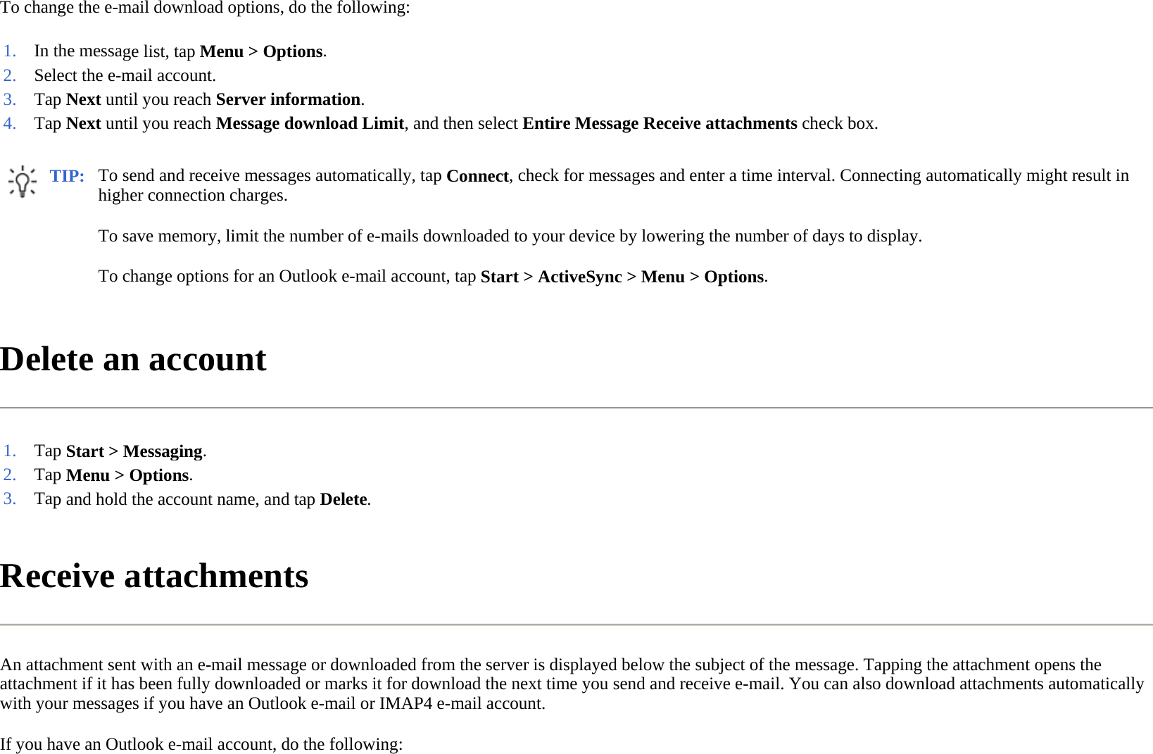 To change the e-mail download options, do the following:  Delete an account  Receive attachments  An attachment sent with an e-mail message or downloaded from the server is displayed below the subject of the message. Tapping the attachment opens the attachment if it has been fully downloaded or marks it for download the next time you send and receive e-mail. You can also download attachments automatically with your messages if you have an Outlook e-mail or IMAP4 e-mail account.  If you have an Outlook e-mail account, do the following:  1. In the message list, tapMenu &gt; Options.2. Select the e-mail account.3. Tap Next until you reach Server information.4. Tap Next until you reach Message download Limit, and then selectEntire Message Receive attachments check box.TIP: To send and receive messages automatically, tap Connect, check for messages and enter a time interval. Connecting automatically might result in higher connection charges.  To save memory, limit the number of e-mails downloaded to your device by lowering the number of days to display. To change options for an Outlook e-mail account, tap Start &gt; ActiveSync &gt; Menu &gt; Options.  1. Tap Start &gt; Messaging.2. Tap Menu &gt; Options.3. Tap and hold the account name, and tap Delete.