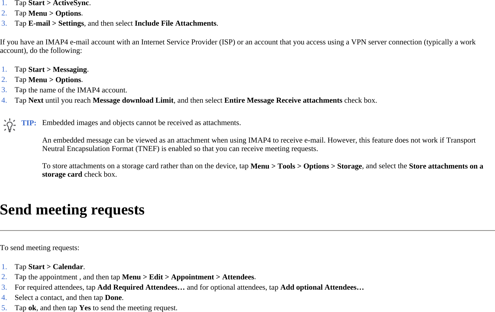 If you have an IMAP4 e-mail account with an Internet Service Provider (ISP) or an account that you access using a VPN server connection (typically a work account), do the following:  Send meeting requests  To send meeting requests:  1. Tap Start &gt; ActiveSync.2. Tap Menu &gt; Options.3. Tap E-mail &gt; Settings, and then select Include File Attachments.1. Tap Start &gt; Messaging.2. Tap Menu &gt; Options.3. Tap the name of the IMAP4 account. 4. Tap Next until you reach Message download Limit, and then selectEntire Message Receive attachments check box.TIP: Embedded images and objects cannot be received as attachments. An embedded message can be viewed as an attachment when using IMAP4 to receive e-mail. However, this feature does not work if Transport Neutral Encapsulation Format (TNEF) is enabled so that you can receive meeting requests.  To store attachments on a storage card rather than on the device, tap Menu &gt; Tools &gt; Options &gt; Storage, and select the Store attachments on a storage card check box.  1. Tap Start &gt; Calendar.2. Tap the appointment , and then tap Menu &gt;Edit &gt; Appointment &gt;Attendees.3. For required attendees, tap Add Required Attendees… and for optional attendees, tap Add optional Attendees…4. Select a contact, and then tap Done. 5. Tap ok, and then tapYes to send the meeting request.