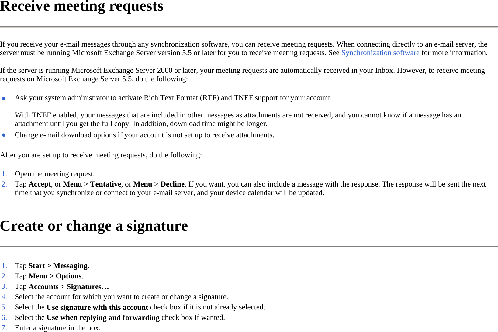 Receive meeting requests  If you receive your e-mail messages through any synchronization software, you can receive meeting requests. When connecting directly to an e-mail server, the server must be running Microsoft Exchange Server version 5.5 or later for you to receive meeting requests. See Synchronization software for more information.  If the server is running Microsoft Exchange Server 2000 or later, your meeting requests are automatically received in your Inbox. However, to receive meeting requests on Microsoft Exchange Server 5.5, do the following:  After you are set up to receive meeting requests, do the following:  Create or change a signature  ●With TNEF enabled, your messages that are included in other messages as attachments are not received, and you cannot know if a message has an attachment until you get the full copy. In addition, download time might be longer.  Ask your system administrator to activate Rich Text Format (RTF) and TNEF support for your account.●Change e-mail download options if your account is not set up to receive attachments.1. Open the meeting request. 2. Tap Accept, or Menu &gt; Tentative, or Menu &gt; Decline. If you want, you can also include a message with the response. The response will be sent the next time that you synchronize or connect to your e-mail server, and your device calendar will be updated.1. Tap Start &gt; Messaging.2. Tap Menu &gt; Options.3. Tap Accounts &gt;Signatures…4. Select the account for which you want to create or change a signature.5. Select the Use signature with this account check box if it is not already selected.6. Select the Use when replying and forwardingcheck box if wanted.7. Enter a signature in the box. 