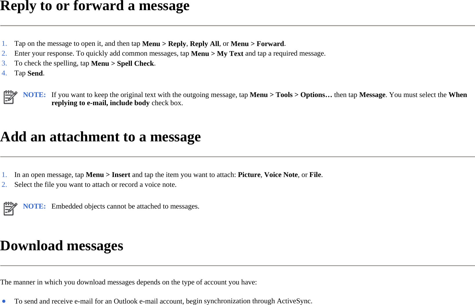 Reply to or forward a message  Add an attachment to a message  Download messages  The manner in which you download messages depends on the type of account you have:  1. Tap on the message to open it, and then tapMenu &gt;Reply,Reply All, orMenu &gt;Forward.2. Enter your response. To quickly add common messages, tapMenu &gt; My Text and tap a required message.3. To check the spelling, tapMenu &gt; Spell Check.4. Tap Send. NOTE: If you want to keep the original text with the outgoing message, tap Menu &gt; Tools &gt; Options… then tap Message. You must select the When replying to e-mail, include body check box.  1. In an open message, tapMenu &gt; Insert and tap the item you want to attach: Picture,Voice Note, orFile.2. Select the file you want to attach or record a voice note.NOTE: Embedded objects cannot be attached to messages. ●To send and receive e-mail for an Outlook e-mail account, begin synchronization through ActiveSync.