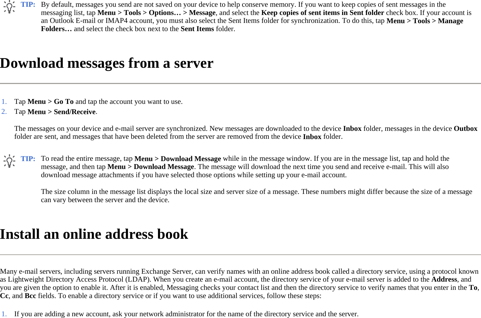 Download messages from a server  Install an online address book  Many e-mail servers, including servers running Exchange Server, can verify names with an online address book called a directory service, using a protocol known as Lightweight Directory Access Protocol (LDAP). When you create an e-mail account, the directory service of your e-mail server is added to the Address, and you are given the option to enable it. After it is enabled, Messaging checks your contact list and then the directory service to verify names that you enter in the To, Cc, and Bcc fields. To enable a directory service or if you want to use additional services, follow these steps:  TIP: By default, messages you send are not saved on your device to help conserve memory. If you want to keep copies of sent messages in the messaging list, tap Menu &gt; Tools &gt; Options… &gt; Message, and select the Keep copies of sent items in Sent folder check box. If your account is an Outlook E-mail or IMAP4 account, you must also select the Sent Items folder for synchronization. To do this, tap Menu &gt; Tools &gt; Manage Folders… and select the check box next to the Sent Items folder.  1. Tap Menu &gt; Go To and tap the account you want to use.2.The messages on your device and e-mail server are synchronized. New messages are downloaded to the device Inbox folder, messages in the device Outbox folder are sent, and messages that have been deleted from the server are removed from the device Inbox folder.  Tap Menu &gt; Send/Receive. TIP: To read the entire message, tap Menu &gt; Download Message while in the message window. If you are in the message list, tap and hold the message, and then tap Menu &gt; Download Message. The message will download the next time you send and receive e-mail. This will also download message attachments if you have selected those options while setting up your e-mail account.  The size column in the message list displays the local size and server size of a message. These numbers might differ because the size of a message can vary between the server and the device.  1. If you are adding a new account, ask your network administrator for the name of the directory service and the server.