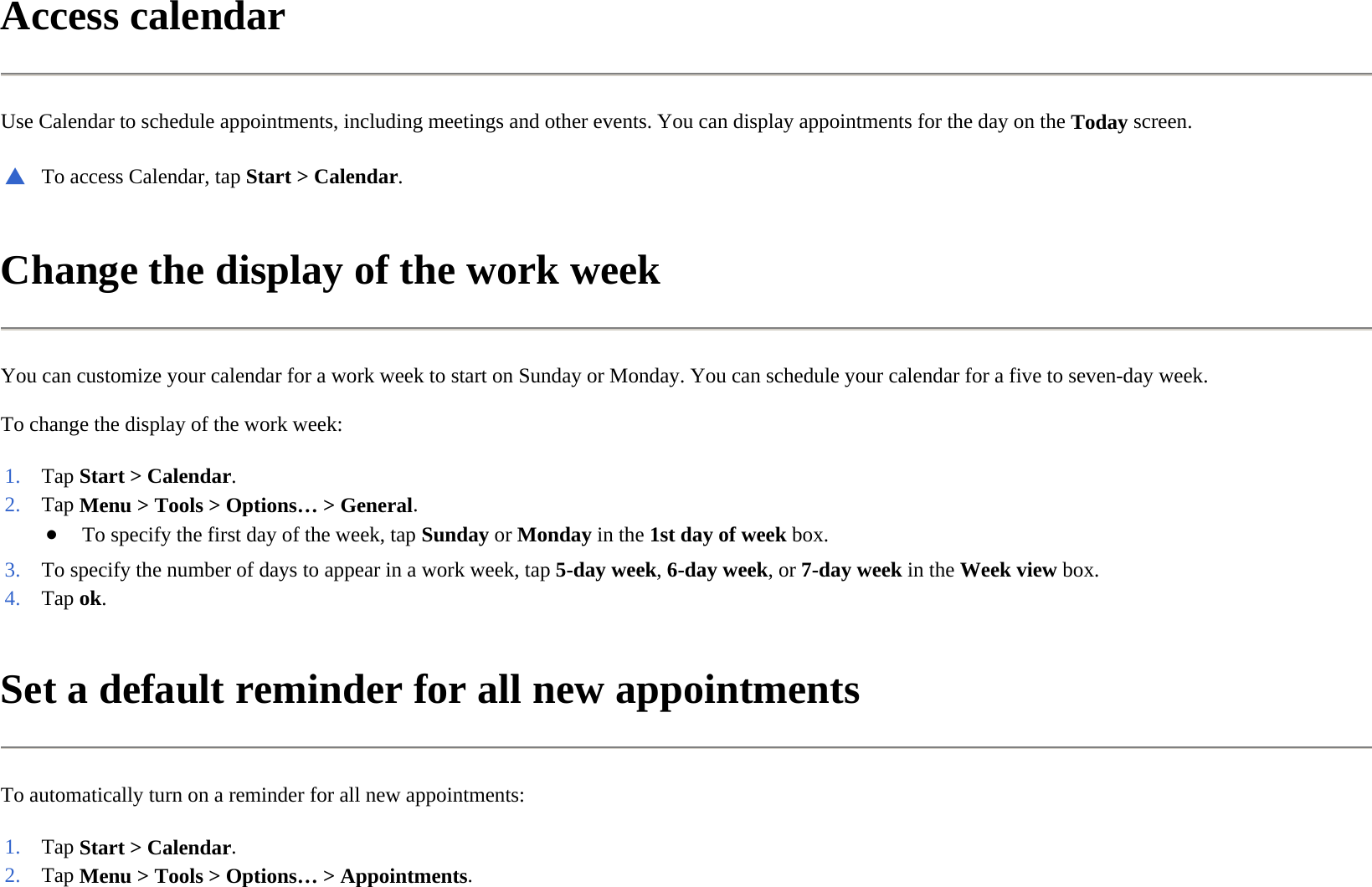 Access calendar  Use Calendar to schedule appointments, including meetings and other events. You can display appointments for the day on the Today screen.  Change the display of the work week  You can customize your calendar for a work week to start on Sunday or Monday. You can schedule your calendar for a five to seven-day week.  To change the display of the work week:  Set a default reminder for all new appointments  To automatically turn on a reminder for all new appointments:  ▲To access Calendar, tapStart &gt; Calendar.1. Tap Start &gt; Calendar.2. Tap Menu &gt; Tools &gt; Options… &gt; General.●To specify the first day of the week, tapSundayorMondayin the 1st day of week box.3. To specify the number of days to appear in a work week, tap5-day week,6-day week, or 7-day weekin the Week viewbox.4. Tap ok. 1. Tap Start &gt; Calendar.2. Tap Menu &gt; Tools &gt; Options… &gt; Appointments.