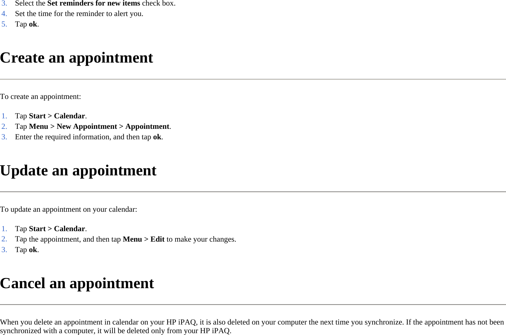 Create an appointment  To create an appointment:  Update an appointment  To update an appointment on your calendar:  Cancel an appointment  When you delete an appointment in calendar on your HP iPAQ, it is also deleted on your computer the next time you synchronize. If the appointment has not been synchronized with a computer, it will be deleted only from your HP iPAQ.  3. Select the Set reminders for new items check box.4. Set the time for the reminder to alert you.5. Tap ok. 1. Tap Start &gt; Calendar.2. Tap Menu &gt; New Appointment &gt; Appointment.3. Enter the required information, and then tap ok.1. Tap Start &gt; Calendar.2. Tap the appointment, and then tap Menu &gt;Edit to make your changes.3. Tap ok. 