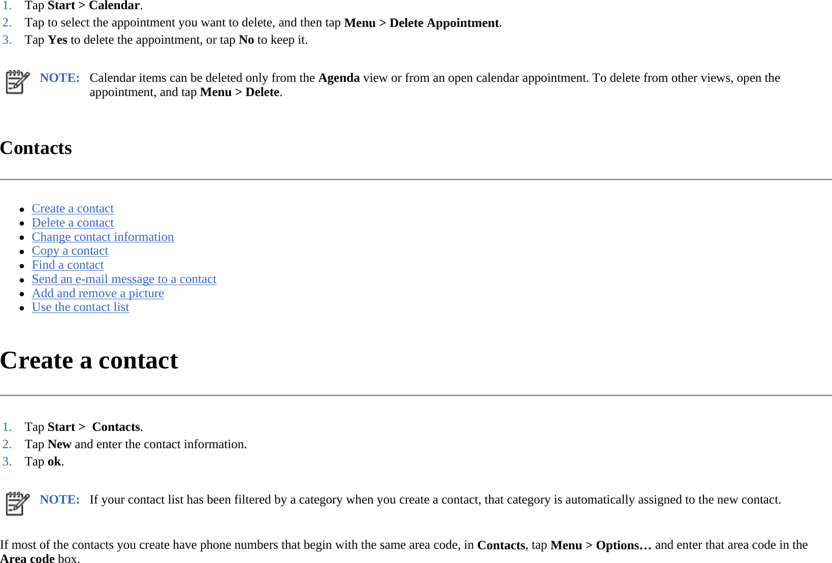 Contacts  zCreate a contact  zDelete a contact  zChange contact information  zCopy a contact  zFind a contact  zSend an e-mail message to a contact  zAdd and remove a picture  zUse the contact list  Create a contact  If most of the contacts you create have phone numbers that begin with the same area code, in Contacts, tap Menu &gt; Options… and enter that area code in the Area code box.  1. Tap Start &gt; Calendar.2. Tap to select the appointment you want to delete, and then tapMenu &gt;Delete Appointment.3. Tap Yes to delete the appointment, or tap No to keep it.NOTE: Calendar items can be deleted only from the Agenda view or from an open calendar appointment. To delete from other views, open the appointment, and tap Menu &gt; Delete.  1. Tap Start &gt;  Contacts.2. Tap New and enter the contact information.3. Tap ok. NOTE: If your contact list has been filtered by a category when you create a contact, that category is automatically assigned to the new contact. 