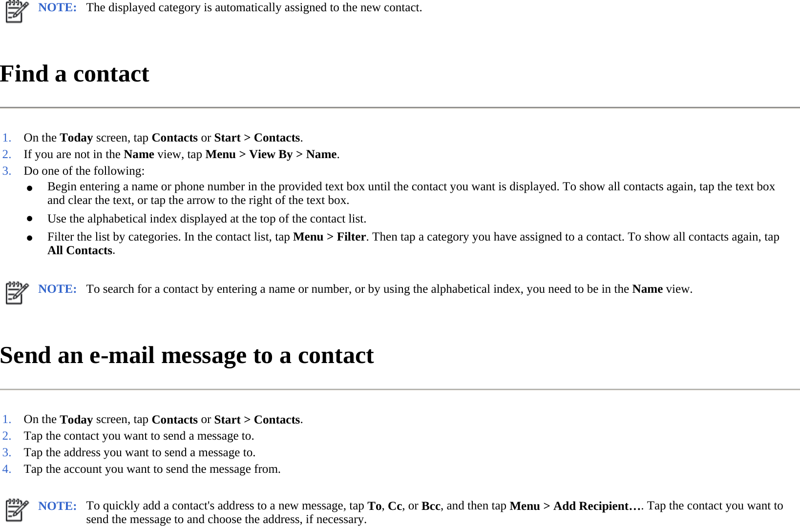 Find a contact  Send an e-mail message to a contact  NOTE: The displayed category is automatically assigned to the new contact. 1. On the Today screen, tapContacts or Start &gt;Contacts.2. If you are not in the Name view, tap Menu &gt;View By&gt;Name.3. Do one of the following:●Begin entering a name or phone number in the provided text box until the contact you want is displayed. To show all contacts again, tap the text box and clear the text, or tap the arrow to the right of the text box.●Use the alphabetical index displayed at the top of the contact list.●Filter the list by categories. In the contact list, tap Menu &gt; Filter. Then tap a category you have assigned to a contact. To show all contacts again, tap All Contacts.NOTE: To search for a contact by entering a name or number, or by using the alphabetical index, you need to be in the Name view. 1. On the Today screen, tapContacts or Start &gt;Contacts.2. Tap the contact you want to send a message to.3. Tap the address you want to send a message to.4. Tap the account you want to send the message from.NOTE: To quickly add a contact&apos;s address to a new message, tap To, Cc, or Bcc, and then tap Menu &gt; Add Recipient…. Tap the contact you want to send the message to and choose the address, if necessary.  