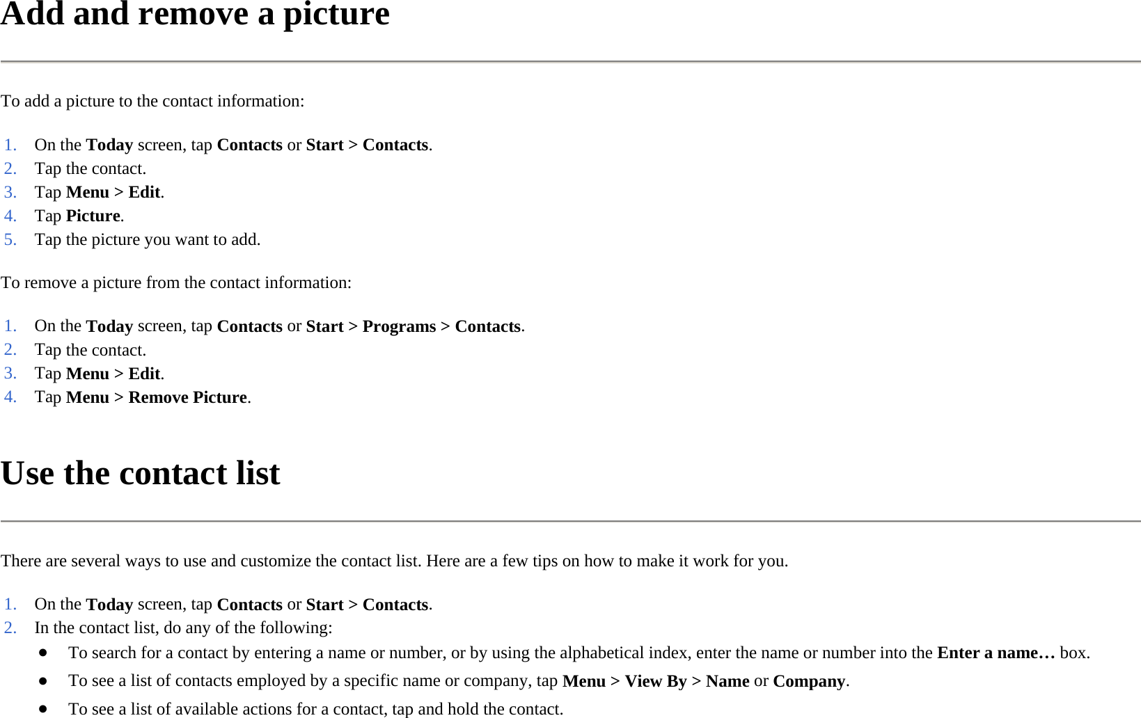 Add and remove a picture  To add a picture to the contact information:  To remove a picture from the contact information:  Use the contact list  There are several ways to use and customize the contact list. Here are a few tips on how to make it work for you.  1. On the Today screen, tapContacts or Start &gt;Contacts.2. Tap the contact.3. Tap Menu &gt; Edit.4. Tap Picture. 5. Tap the picture you want to add. 1. On the Today screen, tapContacts or Start &gt;Programs &gt;Contacts.2. Tap the contact.3. Tap Menu &gt; Edit.4. Tap Menu &gt; Remove Picture. 1. On the Today screen, tapContacts or Start &gt;Contacts.2. In the contact list, do any of the following:●To search for a contact by entering a name or number, or by using the alphabetical index, enter the name or number into the Enter a name… box.●To see a list of contacts employed by a specific name or company, tapMenu &gt;View By&gt;Name orCompany.●To see a list of available actions for a contact, tap and hold the contact.