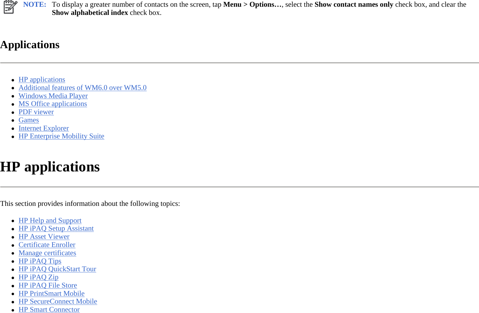 Applications  zHP applications  zAdditional features of WM6.0 over WM5.0  zWindows Media Player  zMS Office applications  zPDF viewer  zGames  zInternet Explorer  zHP Enterprise Mobility Suite  HP applications  This section provides information about the following topics: zHP Help and Support  zHP iPAQ Setup Assistant  zHP Asset Viewer  zCertificate Enroller  zManage certificates  zHP iPAQ Tips  zHP iPAQ QuickStart Tour  zHP iPAQ Zip  zHP iPAQ File Store  zHP PrintSmart Mobile  zHP SecureConnect Mobile  zHP Smart Connector  NOTE: To display a greater number of contacts on the screen, tap Menu &gt; Options…, select the Show contact names only check box, and clear the Show alphabetical index check box.  