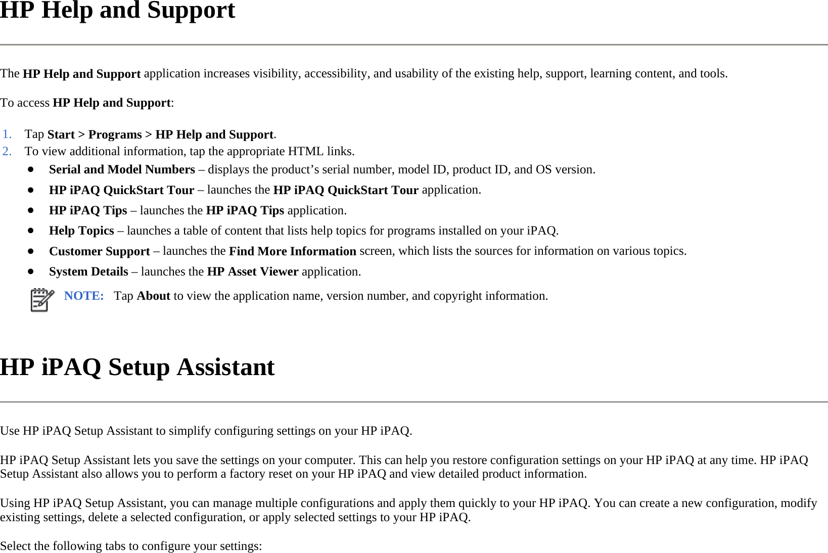 HP Help and Support  The HP Help and Support application increases visibility, accessibility, and usability of the existing help, support, learning content, and tools.  To access HP Help and Support:  HP iPAQ Setup Assistant  Use HP iPAQ Setup Assistant to simplify configuring settings on your HP iPAQ.  HP iPAQ Setup Assistant lets you save the settings on your computer. This can help you restore configuration settings on your HP iPAQ at any time. HP iPAQ Setup Assistant also allows you to perform a factory reset on your HP iPAQ and view detailed product information.  Using HP iPAQ Setup Assistant, you can manage multiple configurations and apply them quickly to your HP iPAQ. You can create a new configuration, modify existing settings, delete a selected configuration, or apply selected settings to your HP iPAQ.  Select the following tabs to configure your settings:1. Tap Start &gt; Programs &gt;HP Help and Support.2. To view additional information, tap the appropriate HTML links.●Serial and Model Numbers – displays the product’s serial number, model ID, product ID, and OS version.●HP iPAQ QuickStart Tour – launches the HP iPAQ QuickStart Tour application. ●HP iPAQ Tips–launches the HP iPAQ Tipsapplication.●Help Topics–launches a table of content that lists help topics for programs installed on your iPAQ.●Customer Support– launches the Find More Information screen, which lists the sources for information on various topics.●System Details–launches the HP Asset Viewer application.NOTE: Tap About to view the application name, version number, and copyright information. 