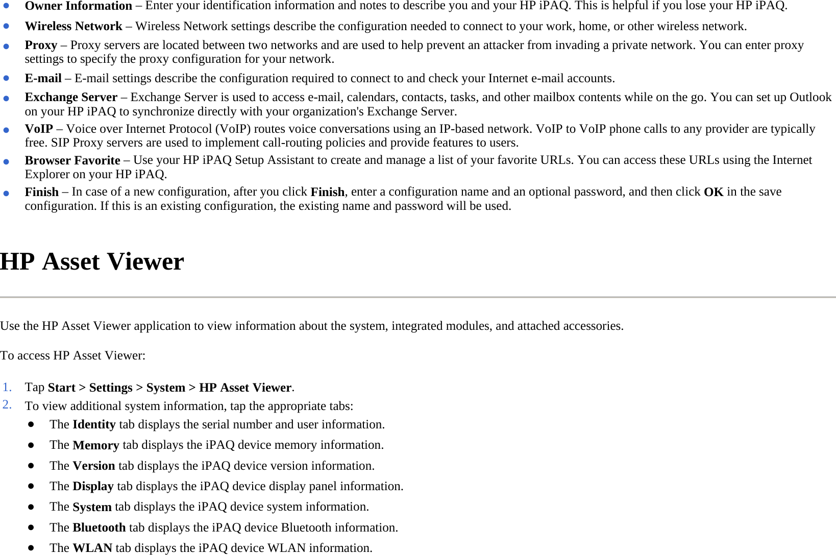 HP Asset Viewer  Use the HP Asset Viewer application to view information about the system, integrated modules, and attached accessories.  To access HP Asset Viewer:  ●Owner Information–Enter your identification information and notes to describe you and your HP iPAQ. This is helpful if you lose your HP iPAQ. ●Wireless Network– Wireless Network settings describe the configuration needed to connect to your work, home, or other wireless network.●Proxy – Proxy servers are located between two networks and are used to help prevent an attacker from invading a private network. You can enter proxy settings to specify the proxy configuration for your network.●E-mail – E-mail settings describe the configuration required to connect to and check your Internet e-mail accounts.●Exchange Server – Exchange Server is used to access e-mail, calendars, contacts, tasks, and other mailbox contents while on the go. You can set up Outlook on your HP iPAQ to synchronize directly with your organization&apos;s Exchange Server.●VoIP – Voice over Internet Protocol (VoIP) routes voice conversations using an IP-based network. VoIP to VoIP phone calls to any provider are typically free. SIP Proxy servers are used to implement call-routing policies and provide features to users.●Browser Favorite – Use your HP iPAQ Setup Assistant to create and manage a list of your favorite URLs. You can access these URLs using the Internet Explorer on your HP iPAQ. ●Finish – In case of a new configuration, after you click Finish, enter a configuration name and an optional password, and then click OK in the save configuration. If this is an existing configuration, the existing name and password will be used.1. Tap Start &gt; Settings &gt; System &gt; HP Asset Viewer.2. To view additional system information, tap the appropriate tabs:●The Identitytab displays the serial number and user information.●The Memorytab displays the iPAQ device memory information.●The Version tab displays the iPAQ device version information.●The Displaytab displays the iPAQ device display panel information.●The System tab displays the iPAQ device system information.●The Bluetooth tab displays the iPAQ device Bluetooth information.●The WLAN tab displays the iPAQ device WLAN information.