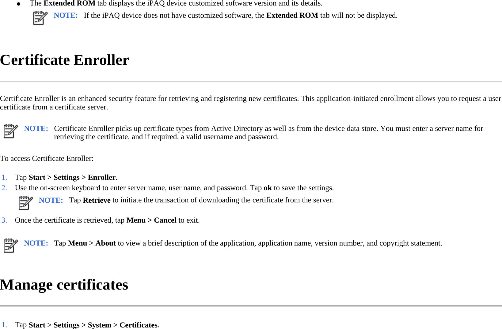 Certificate Enroller  Certificate Enroller is an enhanced security feature for retrieving and registering new certificates. This application-initiated enrollment allows you to request a user certificate from a certificate server.  To access Certificate Enroller:  Manage certificates  ●The Extended ROM tab displays the iPAQ device customized software version and its details.NOTE: If the iPAQ device does not have customized software, the Extended ROM tab will not be displayed. NOTE: Certificate Enroller picks up certificate types from Active Directory as well as from the device data store. You must enter a server name for retrieving the certificate, and if required, a valid username and password.  1. Tap Start &gt; Settings &gt; Enroller. 2. Use the on-screen keyboard to enter server name, user name, and password. Tapokto save the settings.NOTE: Tap Retrieve to initiate the transaction of downloading the certificate from the server. 3. Once the certificate is retrieved, tap Menu &gt;Cancel to exit.NOTE: Tap Menu &gt; About to view a brief description of the application, application name, version number, and copyright statement. 1. Tap Start &gt; Settings &gt; System &gt; Certificates.