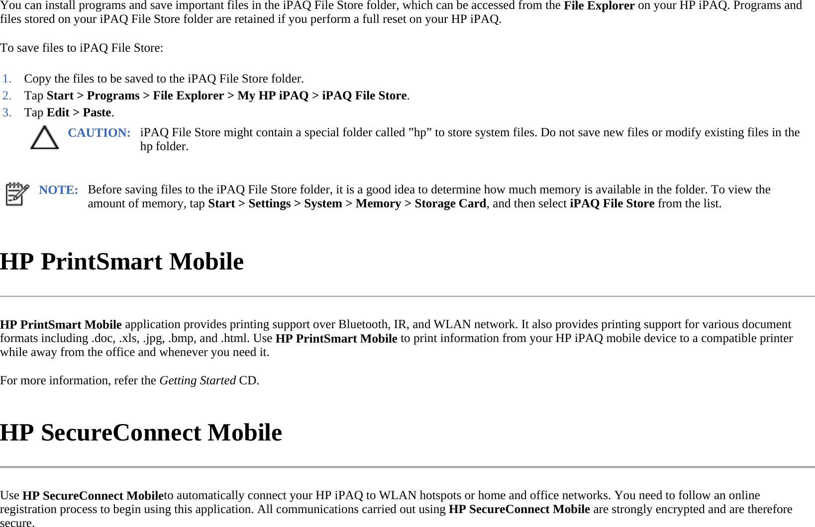 You can install programs and save important files in the iPAQ File Store folder, which can be accessed from the File Explorer on your HP iPAQ. Programs and files stored on your iPAQ File Store folder are retained if you perform a full reset on your HP iPAQ.  To save files to iPAQ File Store:  HP PrintSmart Mobile  HP PrintSmart Mobile application provides printing support over Bluetooth, IR, and WLAN network. It also provides printing support for various document formats including .doc, .xls, .jpg, .bmp, and .html. Use HP PrintSmart Mobile to print information from your HP iPAQ mobile device to a compatible printer while away from the office and whenever you need it.  For more information, refer the Getting Started CD.  HP SecureConnect Mobile  Use HP SecureConnect Mobileto automatically connect your HP iPAQ to WLAN hotspots or home and office networks. You need to follow an online registration process to begin using this application. All communications carried out using HP SecureConnect Mobile are strongly encrypted and are therefore secure.  1. Copy the files to be saved to the iPAQ File Store folder.2. Tap Start &gt; Programs &gt;File Explorer &gt; My HP iPAQ &gt;iPAQ File Store.3. Tap Edit &gt; Paste.CAUTION: iPAQ File Store might contain a special folder called ”hp” to store system files. Do not save new files or modify existing files in the hp folder.  NOTE: Before saving files to the iPAQ File Store folder, it is a good idea to determine how much memory is available in the folder. To view the amount of memory, tap Start &gt; Settings &gt; System &gt; Memory &gt; Storage Card, and then select iPAQ File Store from the list.  