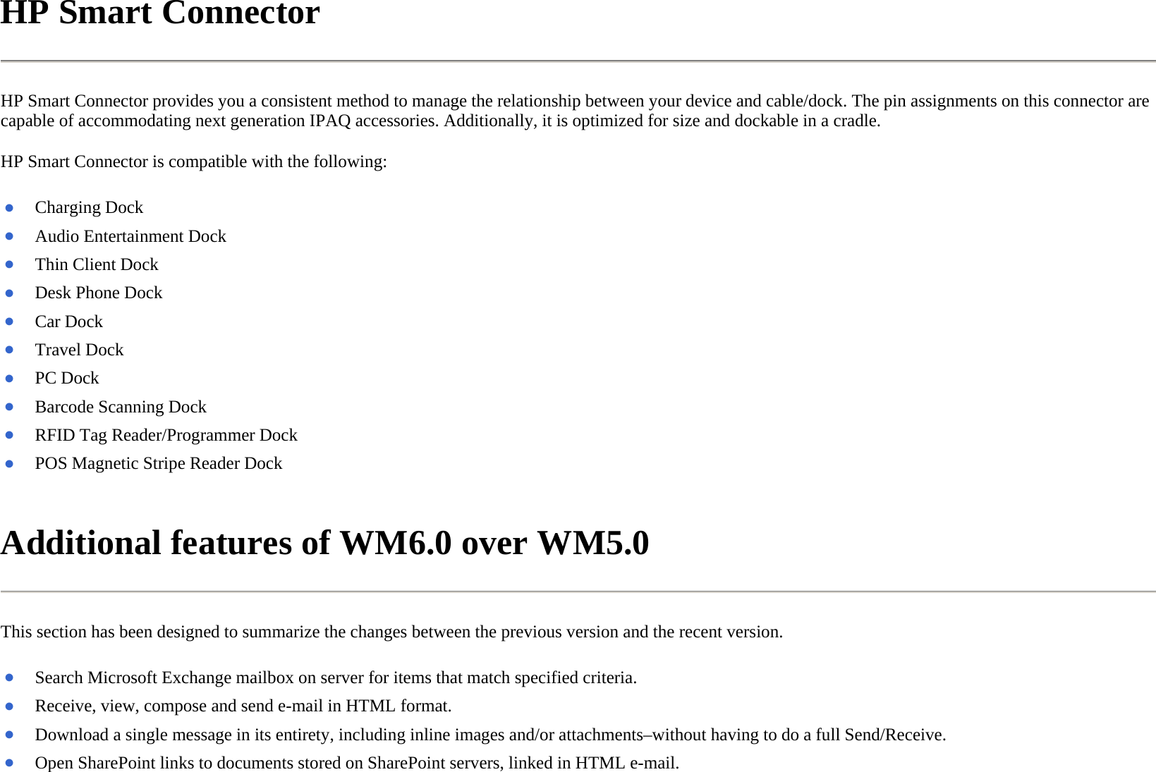 HP Smart Connector  HP Smart Connector provides you a consistent method to manage the relationship between your device and cable/dock. The pin assignments on this connector are capable of accommodating next generation IPAQ accessories. Additionally, it is optimized for size and dockable in a cradle.  HP Smart Connector is compatible with the following:  Additional features of WM6.0 over WM5.0  This section has been designed to summarize the changes between the previous version and the recent version.  ●Charging Dock●Audio Entertainment Dock ●Thin Client Dock●Desk Phone Dock●Car Dock ●Travel Dock ●PC Dock ●Barcode Scanning Dock●RFID Tag Reader/Programmer Dock●POS Magnetic Stripe Reader Dock ●Search Microsoft Exchange mailbox on server for items that match specified criteria.●Receive, view, compose and send e-mail in HTML format.●Download a single message in its entirety, including inline images and/or attachments–without having to do a full Send/Receive.●Open SharePoint links to documents stored on SharePoint servers, linked in HTML e-mail. 