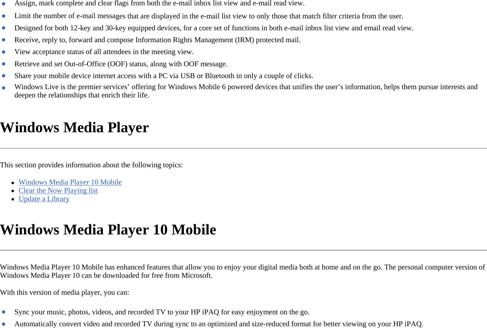 Windows Media Player  This section provides information about the following topics: zWindows Media Player 10 Mobile  zClear the Now Playing list  zUpdate a Library  Windows Media Player 10 Mobile  Windows Media Player 10 Mobile has enhanced features that allow you to enjoy your digital media both at home and on the go. The personal computer version of Windows Media Player 10 can be downloaded for free from Microsoft.  With this version of media player, you can:  ●Assign, mark complete and clear flags from both the e-mail inbox list view and e-mail read view.●Limit the number of e-mail messages that are displayed in the e-mail list view to only those that match filter criteria from the user.●Designed for both 12-key and 30-key equipped devices, for a core set of functions in both e-mail inbox list view and email read view.●Receive, reply to, forward and compose Information Rights Management (IRM) protected mail.●View acceptance status of all attendees in the meeting view.●Retrieve and set Out-of-Office (OOF) status, along with OOF message.●Share your mobile device internet access with a PC via USB or Bluetooth in only a couple of clicks.●Windows Live is the premier services’ offering for Windows Mobile 6 powered devices that unifies the user’s information, helps them pursue interests and deepen the relationships that enrich their life.●Sync your music, photos, videos, and recorded TV to your HP iPAQ for easy enjoyment on the go.●Automatically convert video and recorded TV during sync to an optimized and size-reduced format for better viewing on your HP iPAQ.