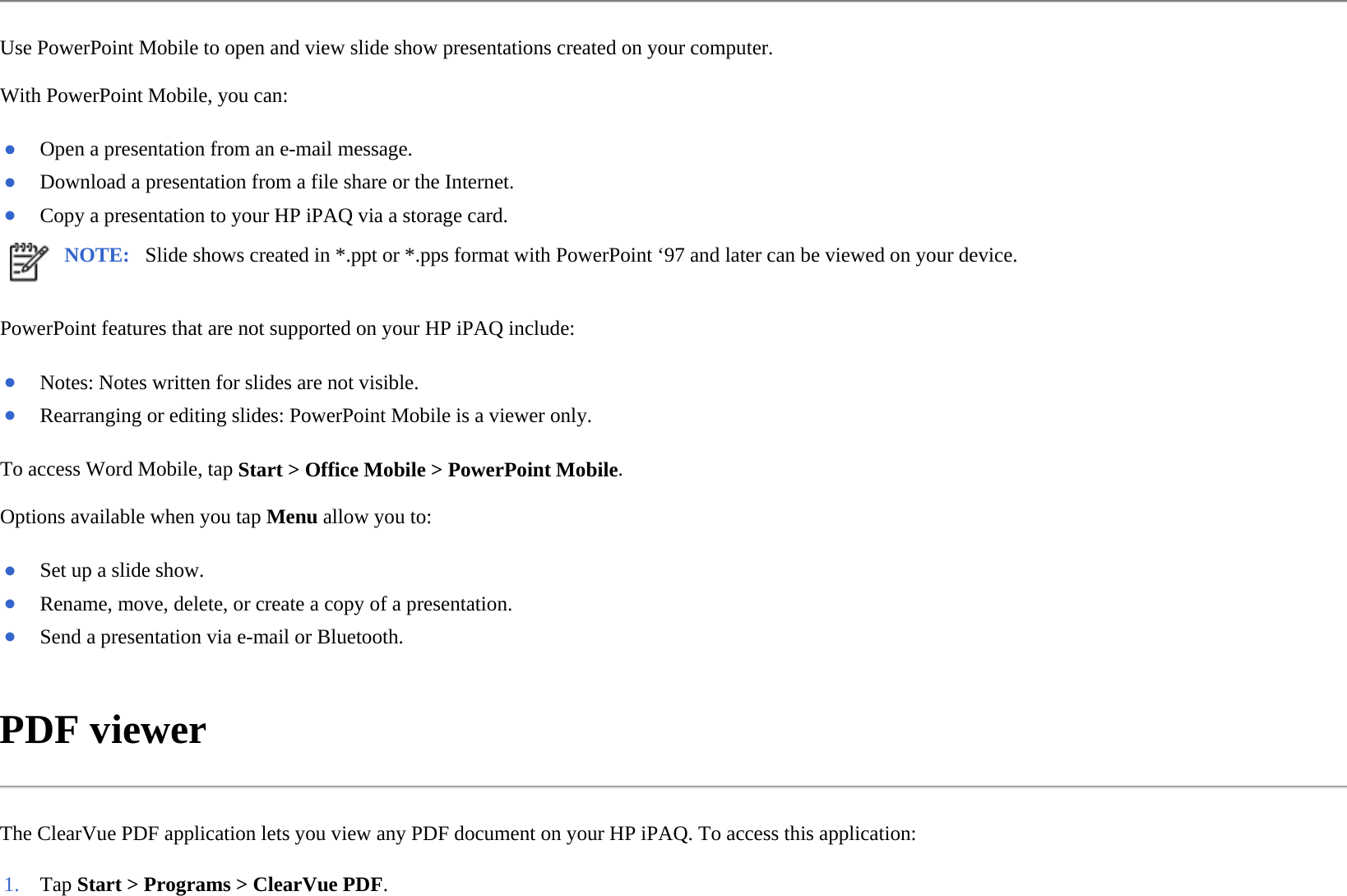 Use PowerPoint Mobile to open and view slide show presentations created on your computer.  With PowerPoint Mobile, you can:  PowerPoint features that are not supported on your HP iPAQ include:  To access Word Mobile, tap Start &gt; Office Mobile &gt; PowerPoint Mobile.  Options available when you tap Menu allow you to:  PDF viewer  The ClearVue PDF application lets you view any PDF document on your HP iPAQ. To access this application:  ●Open a presentation from an e-mail message.●Download a presentation from a file share or the Internet.●Copy a presentation to your HP iPAQ via a storage card.NOTE: Slide shows created in *.ppt or *.pps format with PowerPoint ‘97 and later can be viewed on your device. ●Notes: Notes written for slides are not visible.●Rearranging or editing slides: PowerPoint Mobile is a viewer only.●Set up a slide show.●Rename, move, delete, or create a copy of a presentation.●Send a presentation via e-mail or Bluetooth.1. Tap Start &gt; Programs &gt;ClearVue PDF.