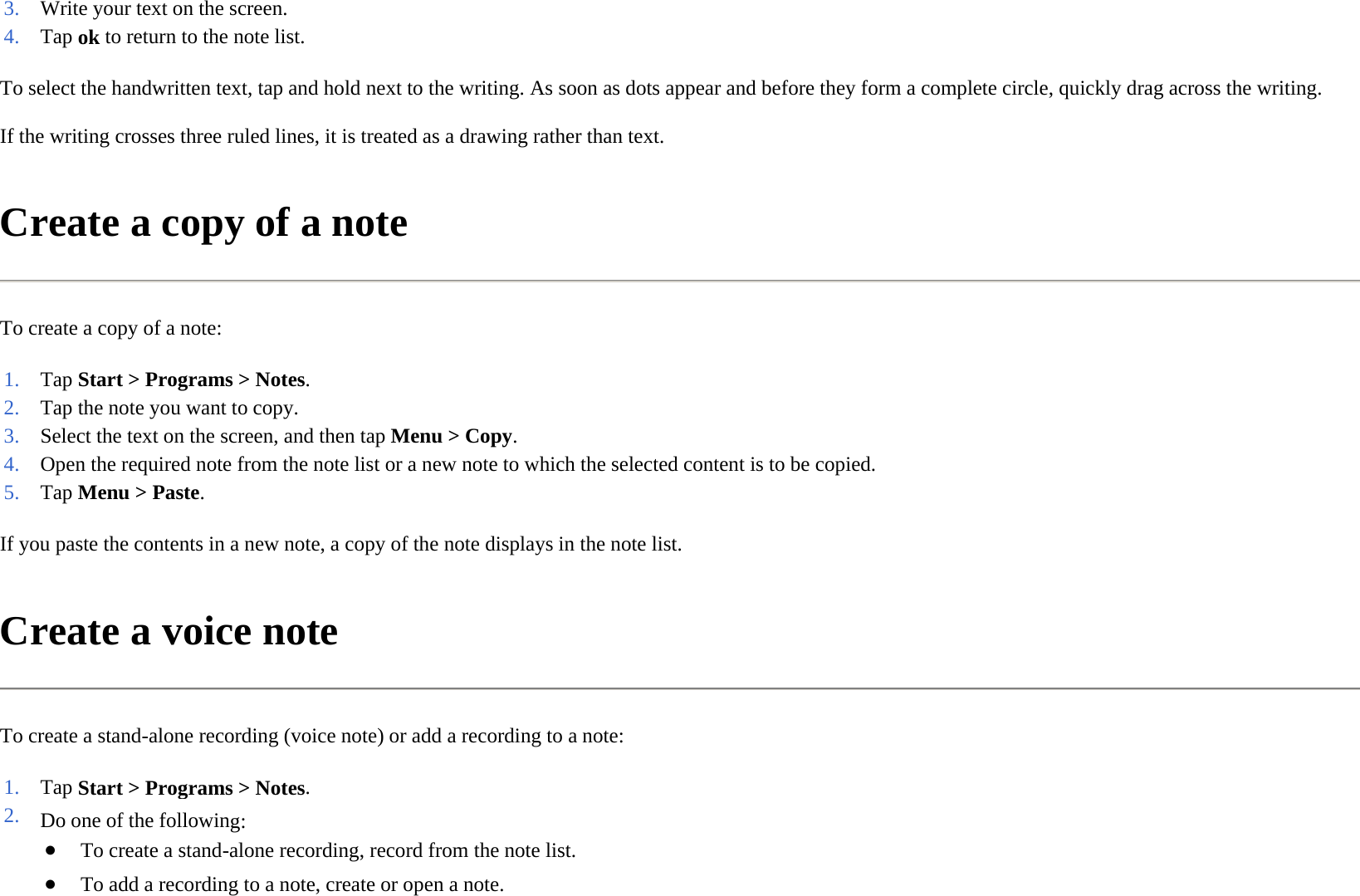 To select the handwritten text, tap and hold next to the writing. As soon as dots appear and before they form a complete circle, quickly drag across the writing.  If the writing crosses three ruled lines, it is treated as a drawing rather than text.  Create a copy of a note  To create a copy of a note:  If you paste the contents in a new note, a copy of the note displays in the note list.  Create a voice note  To create a stand-alone recording (voice note) or add a recording to a note:  3. Write your text on the screen. 4. Tap ok to return to the note list. 1. Tap Start &gt; Programs &gt;Notes. 2. Tap the note you want to copy. 3. Select the text on the screen, and then tapMenu &gt;Copy.4. Open the required note from the note list or a new note to which the selected content is to be copied.5. Tap Menu &gt; Paste.1. Tap Start &gt; Programs &gt;Notes. 2. Do one of the following:●To create a stand-alone recording, record from the note list.●To add a recording to a note, create or open a note.