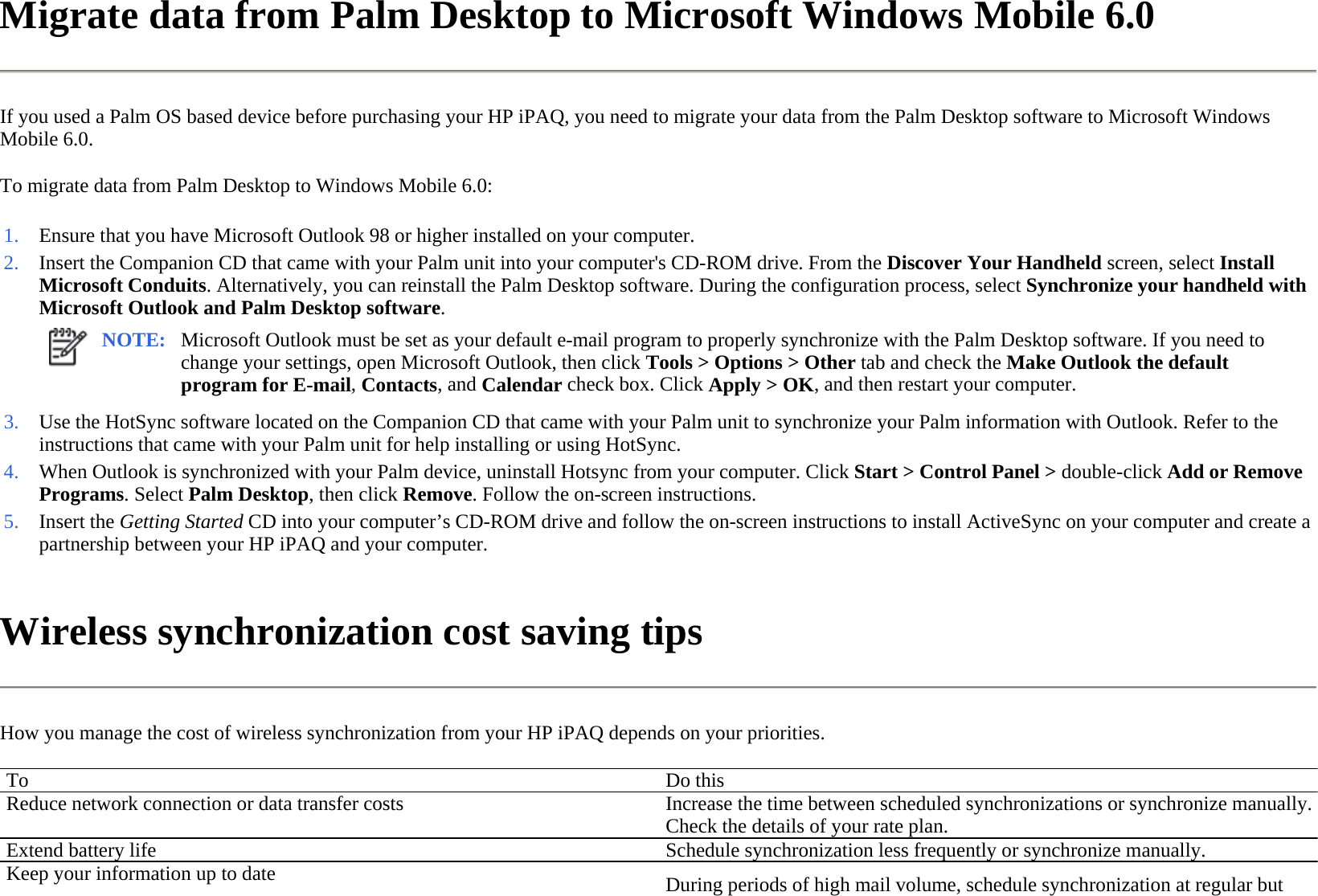 Migrate data from Palm Desktop to Microsoft Windows Mobile 6.0  If you used a Palm OS based device before purchasing your HP iPAQ, you need to migrate your data from the Palm Desktop software to Microsoft Windows Mobile 6.0.  To migrate data from Palm Desktop to Windows Mobile 6.0:  Wireless synchronization cost saving tips  How you manage the cost of wireless synchronization from your HP iPAQ depends on your priorities.  1. Ensure that you have Microsoft Outlook 98 or higher installed on your computer.2. Insert the Companion CD that came with your Palm unit into your computer&apos;s CD-ROM drive. From the Discover Your Handheld screen, select Install Microsoft Conduits. Alternatively, you can reinstall the Palm Desktop software. During the configuration process, select Synchronize your handheld with Microsoft Outlook and Palm Desktop software.NOTE: Microsoft Outlook must be set as your default e-mail program to properly synchronize with the Palm Desktop software. If you need to change your settings, open Microsoft Outlook, then click Tools &gt; Options &gt; Other tab and check the Make Outlook the default program for E-mail, Contacts, and Calendar check box. Click Apply &gt; OK, and then restart your computer.  3. Use the HotSync software located on the Companion CD that came with your Palm unit to synchronize your Palm information with Outlook. Refer to the instructions that came with your Palm unit for help installing or using HotSync.4. When Outlook is synchronized with your Palm device, uninstall Hotsync from your computer. Click Start &gt; Control Panel &gt; double-click Add or Remove Programs. SelectPalm Desktop, then click Remove. Follow the on-screen instructions. 5. Insert the Getting Started CD into your computer’s CD-ROM drive and follow the on-screen instructions to install ActiveSync on your computer and create a partnership between your HP iPAQ and your computer.To Do thisReduce network connection or data transfer costs Increase the time between scheduled synchronizations or synchronize manually. Check the details of your rate plan.Extend battery life  Schedule synchronization less frequently or synchronize manually. Keep your information up to date  During periods of high mail volume, schedule synchronization at regular but 